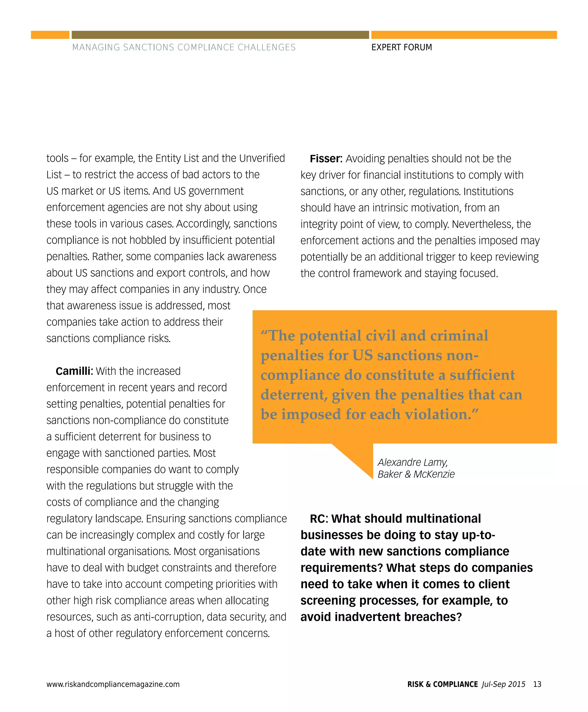 www.riskandcompliancemagazine.com RISK & COMPLIANCE Jul-Sep 2015 13
EXPERT FORUM
tools – for example, the Entity List and the Unveriﬁed
List – to restrict the access of bad actors to the
US market or US items. And US government
enforcement agencies are not shy about using
these tools in various cases. Accordingly, sanctions
compliance is not hobbled by insufﬁcient potential
penalties. Rather, some companies lack awareness
about US sanctions and export controls, and how
they may affect companies in any industry. Once
that awareness issue is addressed, most
companies take action to address their
sanctions compliance risks.
Camilli: With the increased
enforcement in recent years and record
setting penalties, potential penalties for
sanctions non-compliance do constitute
a sufﬁcient deterrent for business to
engage with sanctioned parties. Most
responsible companies do want to comply
with the regulations but struggle with the
costs of compliance and the changing
regulatory landscape. Ensuring sanctions compliance
can be increasingly complex and costly for large
multinational organisations. Most organisations
have to deal with budget constraints and therefore
have to take into account competing priorities with
other high risk compliance areas when allocating
resources, such as anti-corruption, data security, and
a host of other regulatory enforcement concerns.
Fisser: Avoiding penalties should not be the
key driver for ﬁnancial institutions to comply with
sanctions, or any other, regulations. Institutions
should have an intrinsic motivation, from an
integrity point of view, to comply. Nevertheless, the
enforcement actions and the penalties imposed may
potentially be an additional trigger to keep reviewing
the control framework and staying focused.
RC: What should multinational
businesses be doing to stay up-to-
date with new sanctions compliance
requirements? What steps do companies
need to take when it comes to client
screening processes, for example, to
avoid inadvertent breaches?
Alexandre Lamy,
Baker & McKenzie
“The potential civil and criminal
penalties for US sanctions non-
compliance do constitute a sufﬁcient
deterrent, given the penalties that can
be imposed for each violation.”
MANAGING SANCTIONS COMPLIANCE CHALLENGES
 