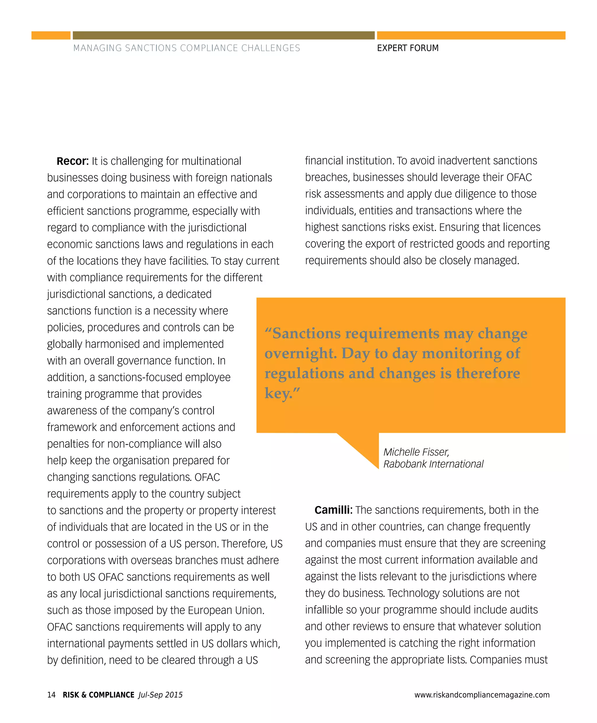 RISK & COMPLIANCE Jul-Sep 201514 www.riskandcompliancemagazine.com
EXPERT FORUM
Recor: It is challenging for multinational
businesses doing business with foreign nationals
and corporations to maintain an effective and
efﬁcient sanctions programme, especially with
regard to compliance with the jurisdictional
economic sanctions laws and regulations in each
of the locations they have facilities. To stay current
with compliance requirements for the different
jurisdictional sanctions, a dedicated
sanctions function is a necessity where
policies, procedures and controls can be
globally harmonised and implemented
with an overall governance function. In
addition, a sanctions-focused employee
training programme that provides
awareness of the company’s control
framework and enforcement actions and
penalties for non-compliance will also
help keep the organisation prepared for
changing sanctions regulations. OFAC
requirements apply to the country subject
to sanctions and the property or property interest
of individuals that are located in the US or in the
control or possession of a US person. Therefore, US
corporations with overseas branches must adhere
to both US OFAC sanctions requirements as well
as any local jurisdictional sanctions requirements,
such as those imposed by the European Union.
OFAC sanctions requirements will apply to any
international payments settled in US dollars which,
by deﬁnition, need to be cleared through a US
ﬁnancial institution. To avoid inadvertent sanctions
breaches, businesses should leverage their OFAC
risk assessments and apply due diligence to those
individuals, entities and transactions where the
highest sanctions risks exist. Ensuring that licences
covering the export of restricted goods and reporting
requirements should also be closely managed.
Camilli: The sanctions requirements, both in the
US and in other countries, can change frequently
and companies must ensure that they are screening
against the most current information available and
against the lists relevant to the jurisdictions where
they do business. Technology solutions are not
infallible so your programme should include audits
and other reviews to ensure that whatever solution
you implemented is catching the right information
and screening the appropriate lists. Companies must
Michelle Fisser,
Rabobank International
“Sanctions requirements may change
overnight. Day to day monitoring of
regulations and changes is therefore
key.”
MANAGING SANCTIONS COMPLIANCE CHALLENGES
 