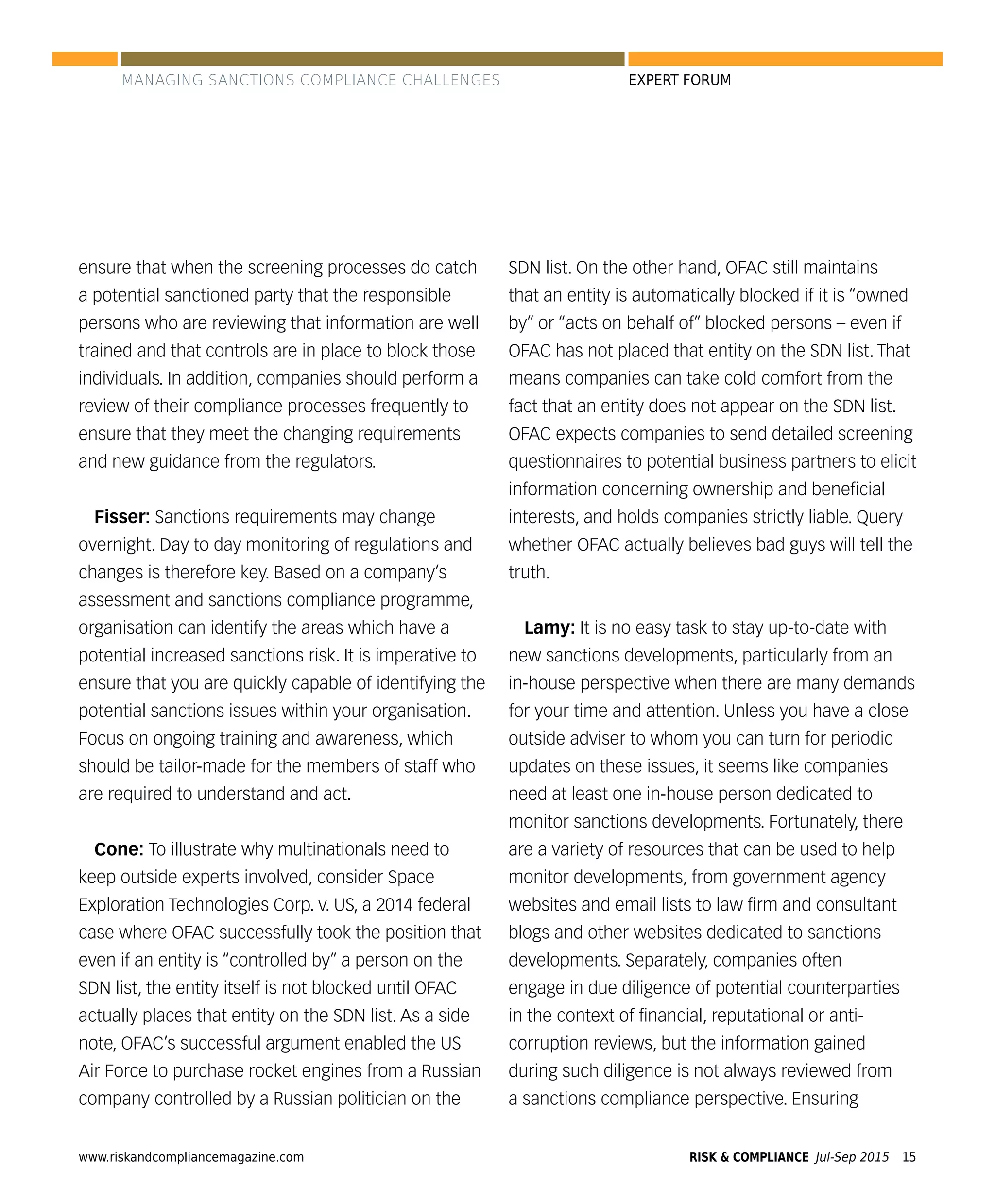 www.riskandcompliancemagazine.com RISK & COMPLIANCE Jul-Sep 2015 15
EXPERT FORUM
ensure that when the screening processes do catch
a potential sanctioned party that the responsible
persons who are reviewing that information are well
trained and that controls are in place to block those
individuals. In addition, companies should perform a
review of their compliance processes frequently to
ensure that they meet the changing requirements
and new guidance from the regulators.
Fisser: Sanctions requirements may change
overnight. Day to day monitoring of regulations and
changes is therefore key. Based on a company’s
assessment and sanctions compliance programme,
organisation can identify the areas which have a
potential increased sanctions risk. It is imperative to
ensure that you are quickly capable of identifying the
potential sanctions issues within your organisation.
Focus on ongoing training and awareness, which
should be tailor-made for the members of staff who
are required to understand and act.
Cone: To illustrate why multinationals need to
keep outside experts involved, consider Space
Exploration Technologies Corp. v. US, a 2014 federal
case where OFAC successfully took the position that
even if an entity is “controlled by” a person on the
SDN list, the entity itself is not blocked until OFAC
actually places that entity on the SDN list. As a side
note, OFAC’s successful argument enabled the US
Air Force to purchase rocket engines from a Russian
company controlled by a Russian politician on the
SDN list. On the other hand, OFAC still maintains
that an entity is automatically blocked if it is “owned
by” or “acts on behalf of” blocked persons – even if
OFAC has not placed that entity on the SDN list. That
means companies can take cold comfort from the
fact that an entity does not appear on the SDN list.
OFAC expects companies to send detailed screening
questionnaires to potential business partners to elicit
information concerning ownership and beneﬁcial
interests, and holds companies strictly liable. Query
whether OFAC actually believes bad guys will tell the
truth.
Lamy: It is no easy task to stay up-to-date with
new sanctions developments, particularly from an
in-house perspective when there are many demands
for your time and attention. Unless you have a close
outside adviser to whom you can turn for periodic
updates on these issues, it seems like companies
need at least one in-house person dedicated to
monitor sanctions developments. Fortunately, there
are a variety of resources that can be used to help
monitor developments, from government agency
websites and email lists to law ﬁrm and consultant
blogs and other websites dedicated to sanctions
developments. Separately, companies often
engage in due diligence of potential counterparties
in the context of ﬁnancial, reputational or anti-
corruption reviews, but the information gained
during such diligence is not always reviewed from
a sanctions compliance perspective. Ensuring
MANAGING SANCTIONS COMPLIANCE CHALLENGES
 