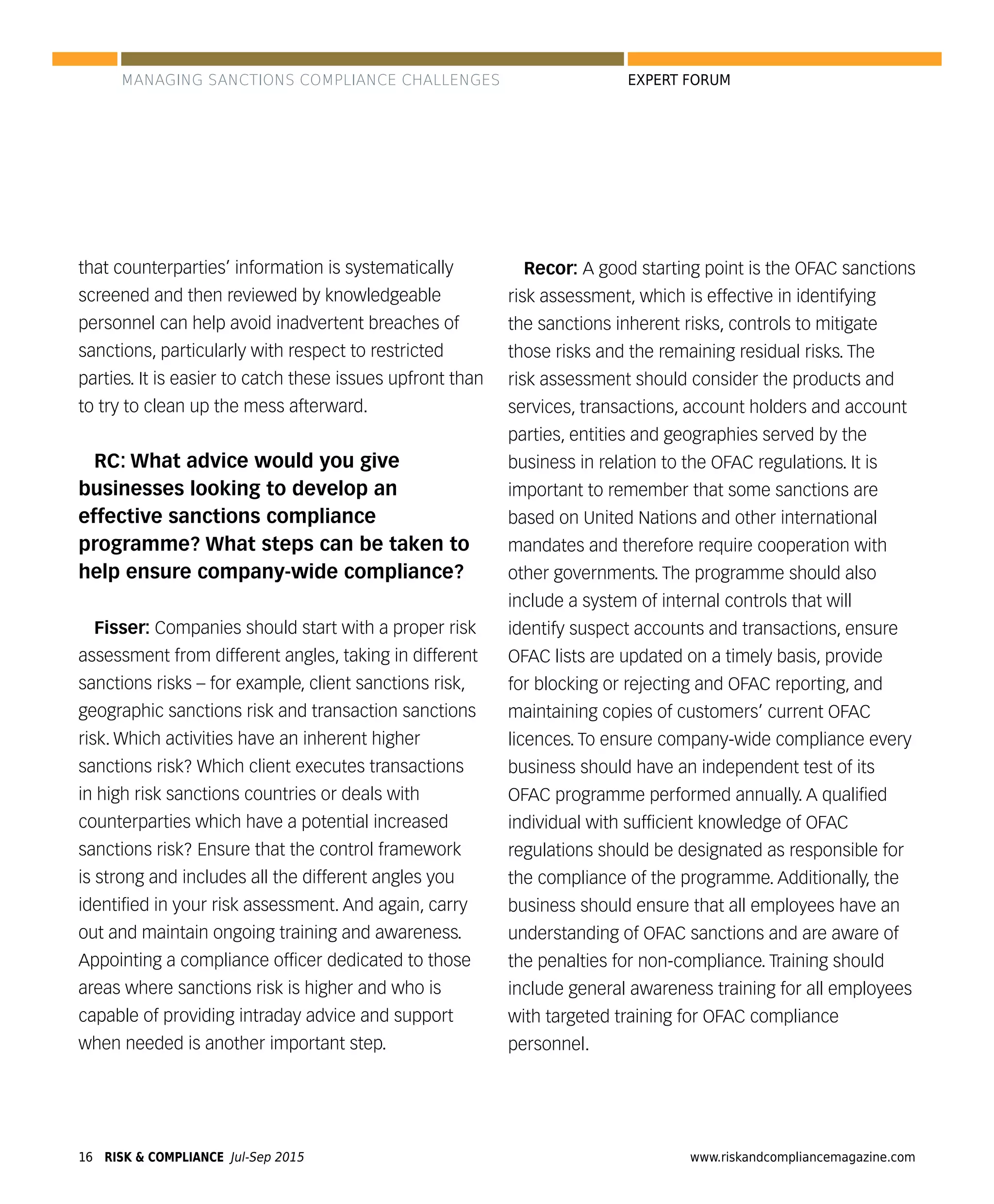 RISK & COMPLIANCE Jul-Sep 201516 www.riskandcompliancemagazine.com
EXPERT FORUM
that counterparties’ information is systematically
screened and then reviewed by knowledgeable
personnel can help avoid inadvertent breaches of
sanctions, particularly with respect to restricted
parties. It is easier to catch these issues upfront than
to try to clean up the mess afterward.
RC: What advice would you give
businesses looking to develop an
effective sanctions compliance
programme? What steps can be taken to
help ensure company-wide compliance?
Fisser: Companies should start with a proper risk
assessment from different angles, taking in different
sanctions risks – for example, client sanctions risk,
geographic sanctions risk and transaction sanctions
risk. Which activities have an inherent higher
sanctions risk? Which client executes transactions
in high risk sanctions countries or deals with
counterparties which have a potential increased
sanctions risk? Ensure that the control framework
is strong and includes all the different angles you
identiﬁed in your risk assessment. And again, carry
out and maintain ongoing training and awareness.
Appointing a compliance ofﬁcer dedicated to those
areas where sanctions risk is higher and who is
capable of providing intraday advice and support
when needed is another important step.
Recor: A good starting point is the OFAC sanctions
risk assessment, which is effective in identifying
the sanctions inherent risks, controls to mitigate
those risks and the remaining residual risks. The
risk assessment should consider the products and
services, transactions, account holders and account
parties, entities and geographies served by the
business in relation to the OFAC regulations. It is
important to remember that some sanctions are
based on United Nations and other international
mandates and therefore require cooperation with
other governments. The programme should also
include a system of internal controls that will
identify suspect accounts and transactions, ensure
OFAC lists are updated on a timely basis, provide
for blocking or rejecting and OFAC reporting, and
maintaining copies of customers’ current OFAC
licences. To ensure company-wide compliance every
business should have an independent test of its
OFAC programme performed annually. A qualiﬁed
individual with sufﬁcient knowledge of OFAC
regulations should be designated as responsible for
the compliance of the programme. Additionally, the
business should ensure that all employees have an
understanding of OFAC sanctions and are aware of
the penalties for non-compliance. Training should
include general awareness training for all employees
with targeted training for OFAC compliance
personnel.
MANAGING SANCTIONS COMPLIANCE CHALLENGES
 