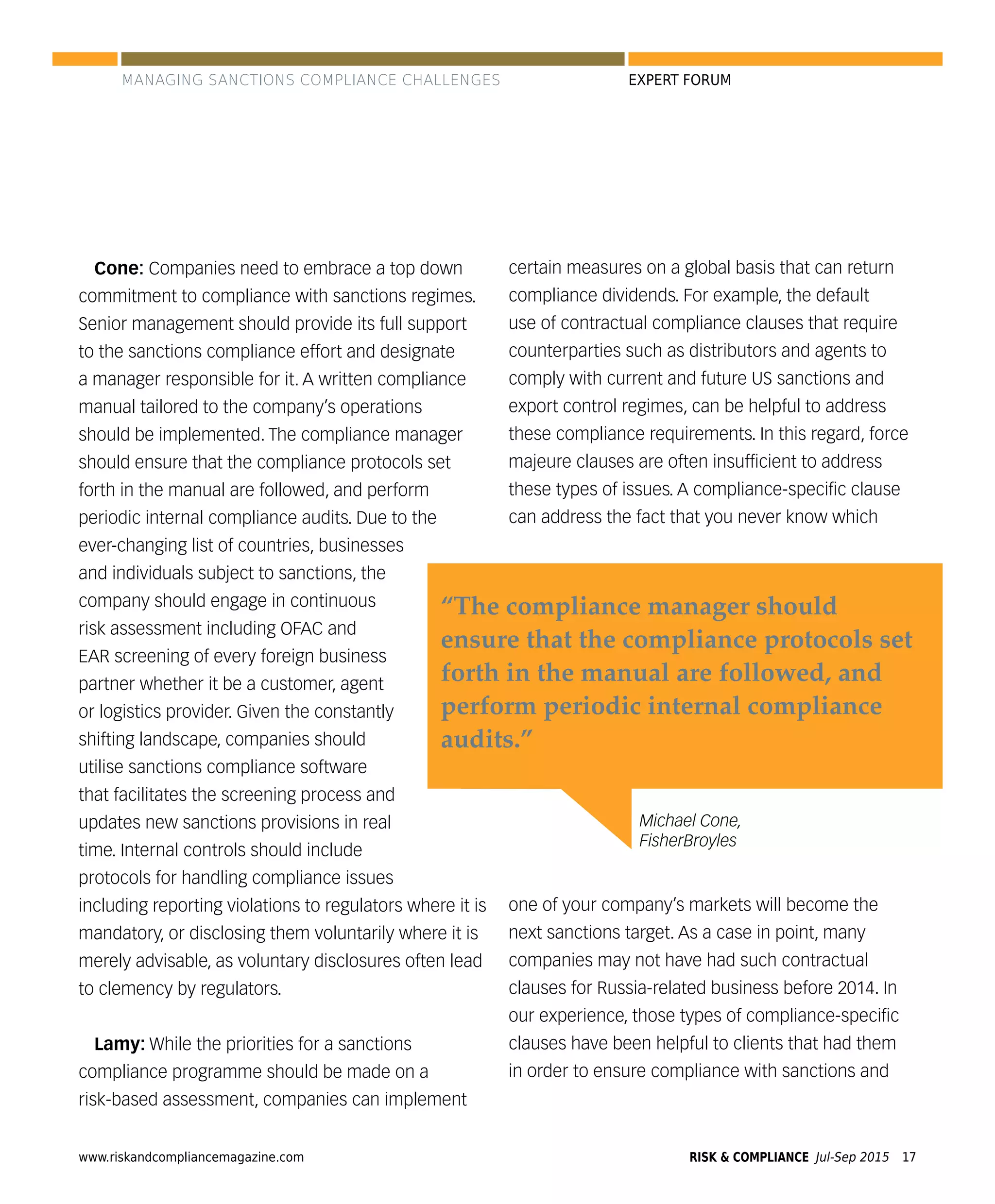 www.riskandcompliancemagazine.com RISK & COMPLIANCE Jul-Sep 2015 17
EXPERT FORUM
Cone: Companies need to embrace a top down
commitment to compliance with sanctions regimes.
Senior management should provide its full support
to the sanctions compliance effort and designate
a manager responsible for it. A written compliance
manual tailored to the company’s operations
should be implemented. The compliance manager
should ensure that the compliance protocols set
forth in the manual are followed, and perform
periodic internal compliance audits. Due to the
ever-changing list of countries, businesses
and individuals subject to sanctions, the
company should engage in continuous
risk assessment including OFAC and
EAR screening of every foreign business
partner whether it be a customer, agent
or logistics provider. Given the constantly
shifting landscape, companies should
utilise sanctions compliance software
that facilitates the screening process and
updates new sanctions provisions in real
time. Internal controls should include
protocols for handling compliance issues
including reporting violations to regulators where it is
mandatory, or disclosing them voluntarily where it is
merely advisable, as voluntary disclosures often lead
to clemency by regulators.
Lamy: While the priorities for a sanctions
compliance programme should be made on a
risk-based assessment, companies can implement
certain measures on a global basis that can return
compliance dividends. For example, the default
use of contractual compliance clauses that require
counterparties such as distributors and agents to
comply with current and future US sanctions and
export control regimes, can be helpful to address
these compliance requirements. In this regard, force
majeure clauses are often insufﬁcient to address
these types of issues. A compliance-speciﬁc clause
can address the fact that you never know which
one of your company’s markets will become the
next sanctions target. As a case in point, many
companies may not have had such contractual
clauses for Russia-related business before 2014. In
our experience, those types of compliance-speciﬁc
clauses have been helpful to clients that had them
in order to ensure compliance with sanctions and
Michael Cone,
FisherBroyles
“The compliance manager should
ensure that the compliance protocols set
forth in the manual are followed, and
perform periodic internal compliance
audits.”
MANAGING SANCTIONS COMPLIANCE CHALLENGES
 