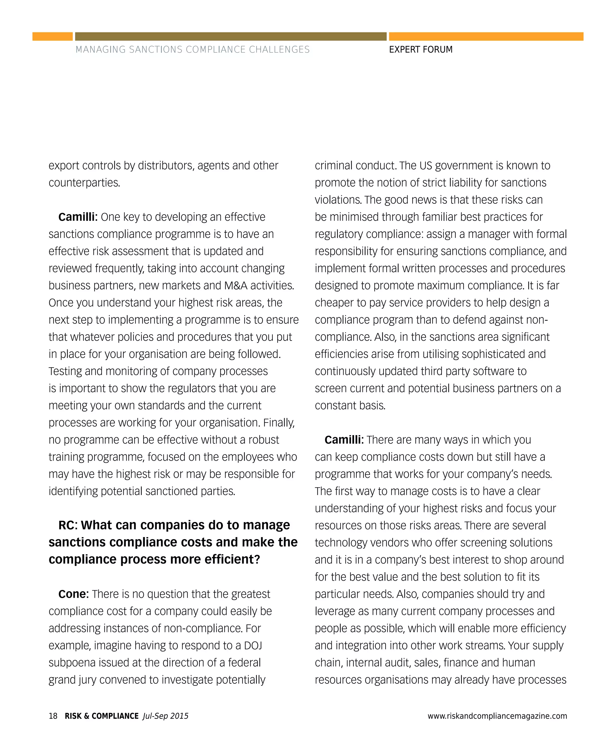 RISK & COMPLIANCE Jul-Sep 201518 www.riskandcompliancemagazine.com
EXPERT FORUM
export controls by distributors, agents and other
counterparties.
Camilli: One key to developing an effective
sanctions compliance programme is to have an
effective risk assessment that is updated and
reviewed frequently, taking into account changing
business partners, new markets and M&A activities.
Once you understand your highest risk areas, the
next step to implementing a programme is to ensure
that whatever policies and procedures that you put
in place for your organisation are being followed.
Testing and monitoring of company processes
is important to show the regulators that you are
meeting your own standards and the current
processes are working for your organisation. Finally,
no programme can be effective without a robust
training programme, focused on the employees who
may have the highest risk or may be responsible for
identifying potential sanctioned parties.
RC: What can companies do to manage
sanctions compliance costs and make the
compliance process more efﬁcient?
Cone: There is no question that the greatest
compliance cost for a company could easily be
addressing instances of non-compliance. For
example, imagine having to respond to a DOJ
subpoena issued at the direction of a federal
grand jury convened to investigate potentially
criminal conduct. The US government is known to
promote the notion of strict liability for sanctions
violations. The good news is that these risks can
be minimised through familiar best practices for
regulatory compliance: assign a manager with formal
responsibility for ensuring sanctions compliance, and
implement formal written processes and procedures
designed to promote maximum compliance. It is far
cheaper to pay service providers to help design a
compliance program than to defend against non-
compliance. Also, in the sanctions area signiﬁcant
efﬁciencies arise from utilising sophisticated and
continuously updated third party software to
screen current and potential business partners on a
constant basis.
Camilli: There are many ways in which you
can keep compliance costs down but still have a
programme that works for your company’s needs.
The ﬁrst way to manage costs is to have a clear
understanding of your highest risks and focus your
resources on those risks areas. There are several
technology vendors who offer screening solutions
and it is in a company’s best interest to shop around
for the best value and the best solution to ﬁt its
particular needs. Also, companies should try and
leverage as many current company processes and
people as possible, which will enable more efﬁciency
and integration into other work streams. Your supply
chain, internal audit, sales, ﬁnance and human
resources organisations may already have processes
MANAGING SANCTIONS COMPLIANCE CHALLENGES
 