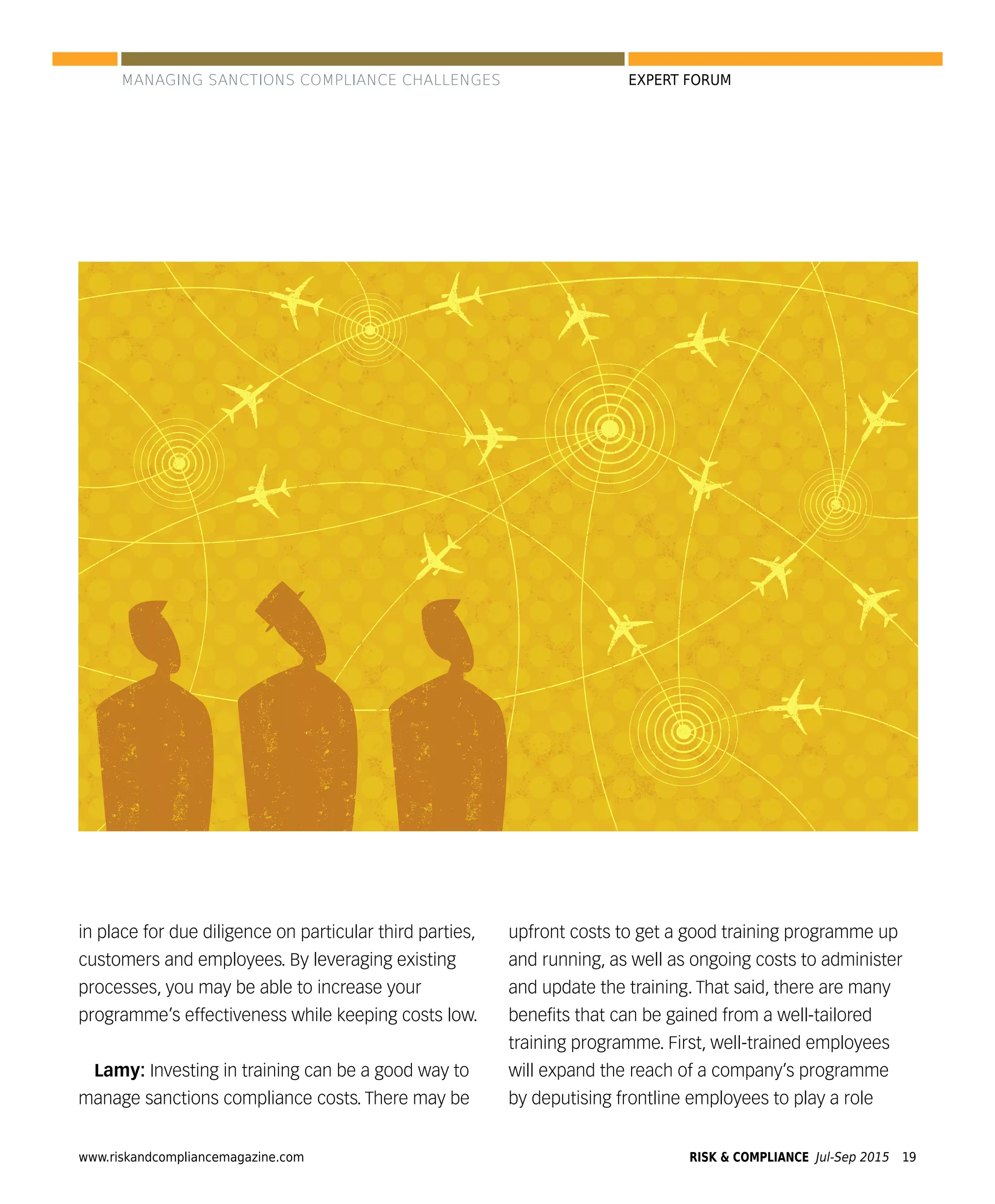 www.riskandcompliancemagazine.com RISK & COMPLIANCE Jul-Sep 2015 19
EXPERT FORUM
in place for due diligence on particular third parties,
customers and employees. By leveraging existing
processes, you may be able to increase your
programme’s effectiveness while keeping costs low.
Lamy: Investing in training can be a good way to
manage sanctions compliance costs. There may be
upfront costs to get a good training programme up
and running, as well as ongoing costs to administer
and update the training. That said, there are many
beneﬁts that can be gained from a well-tailored
training programme. First, well-trained employees
will expand the reach of a company’s programme
by deputising frontline employees to play a role
MANAGING SANCTIONS COMPLIANCE CHALLENGES
 