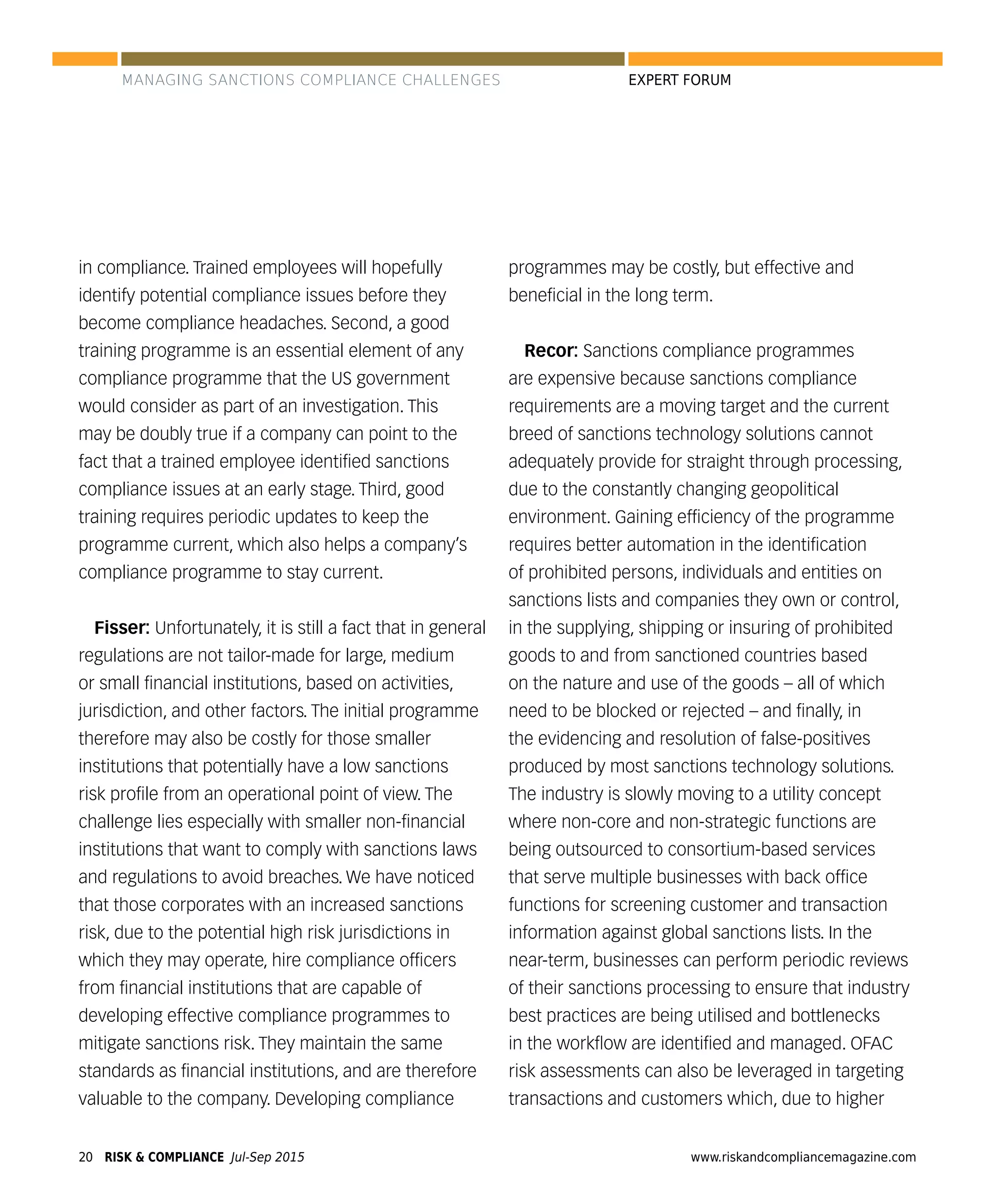 RISK & COMPLIANCE Jul-Sep 201520 www.riskandcompliancemagazine.com
EXPERT FORUM
in compliance. Trained employees will hopefully
identify potential compliance issues before they
become compliance headaches. Second, a good
training programme is an essential element of any
compliance programme that the US government
would consider as part of an investigation. This
may be doubly true if a company can point to the
fact that a trained employee identiﬁed sanctions
compliance issues at an early stage. Third, good
training requires periodic updates to keep the
programme current, which also helps a company’s
compliance programme to stay current.
Fisser: Unfortunately, it is still a fact that in general
regulations are not tailor-made for large, medium
or small ﬁnancial institutions, based on activities,
jurisdiction, and other factors. The initial programme
therefore may also be costly for those smaller
institutions that potentially have a low sanctions
risk proﬁle from an operational point of view. The
challenge lies especially with smaller non-ﬁnancial
institutions that want to comply with sanctions laws
and regulations to avoid breaches. We have noticed
that those corporates with an increased sanctions
risk, due to the potential high risk jurisdictions in
which they may operate, hire compliance ofﬁcers
from ﬁnancial institutions that are capable of
developing effective compliance programmes to
mitigate sanctions risk. They maintain the same
standards as ﬁnancial institutions, and are therefore
valuable to the company. Developing compliance
programmes may be costly, but effective and
beneﬁcial in the long term.
Recor: Sanctions compliance programmes
are expensive because sanctions compliance
requirements are a moving target and the current
breed of sanctions technology solutions cannot
adequately provide for straight through processing,
due to the constantly changing geopolitical
environment. Gaining efﬁciency of the programme
requires better automation in the identiﬁcation
of prohibited persons, individuals and entities on
sanctions lists and companies they own or control,
in the supplying, shipping or insuring of prohibited
goods to and from sanctioned countries based
on the nature and use of the goods – all of which
need to be blocked or rejected – and ﬁnally, in
the evidencing and resolution of false-positives
produced by most sanctions technology solutions.
The industry is slowly moving to a utility concept
where non-core and non-strategic functions are
being outsourced to consortium-based services
that serve multiple businesses with back ofﬁce
functions for screening customer and transaction
information against global sanctions lists. In the
near-term, businesses can perform periodic reviews
of their sanctions processing to ensure that industry
best practices are being utilised and bottlenecks
in the workﬂow are identiﬁed and managed. OFAC
risk assessments can also be leveraged in targeting
transactions and customers which, due to higher
MANAGING SANCTIONS COMPLIANCE CHALLENGES
 
