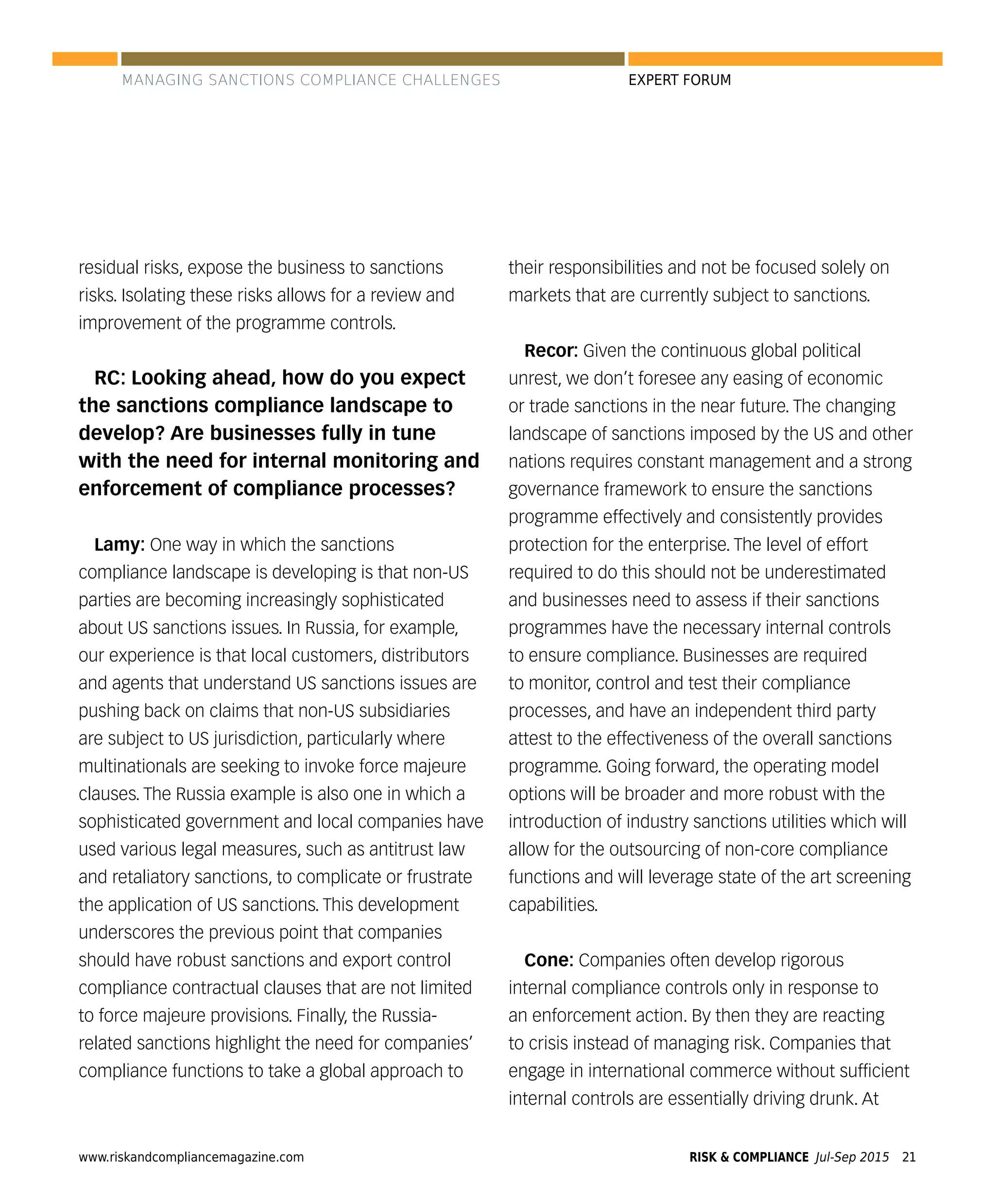 www.riskandcompliancemagazine.com RISK & COMPLIANCE Jul-Sep 2015 21
EXPERT FORUM
residual risks, expose the business to sanctions
risks. Isolating these risks allows for a review and
improvement of the programme controls.
RC: Looking ahead, how do you expect
the sanctions compliance landscape to
develop? Are businesses fully in tune
with the need for internal monitoring and
enforcement of compliance processes?
Lamy: One way in which the sanctions
compliance landscape is developing is that non-US
parties are becoming increasingly sophisticated
about US sanctions issues. In Russia, for example,
our experience is that local customers, distributors
and agents that understand US sanctions issues are
pushing back on claims that non-US subsidiaries
are subject to US jurisdiction, particularly where
multinationals are seeking to invoke force majeure
clauses. The Russia example is also one in which a
sophisticated government and local companies have
used various legal measures, such as antitrust law
and retaliatory sanctions, to complicate or frustrate
the application of US sanctions. This development
underscores the previous point that companies
should have robust sanctions and export control
compliance contractual clauses that are not limited
to force majeure provisions. Finally, the Russia-
related sanctions highlight the need for companies’
compliance functions to take a global approach to
their responsibilities and not be focused solely on
markets that are currently subject to sanctions.
Recor: Given the continuous global political
unrest, we don’t foresee any easing of economic
or trade sanctions in the near future. The changing
landscape of sanctions imposed by the US and other
nations requires constant management and a strong
governance framework to ensure the sanctions
programme effectively and consistently provides
protection for the enterprise. The level of effort
required to do this should not be underestimated
and businesses need to assess if their sanctions
programmes have the necessary internal controls
to ensure compliance. Businesses are required
to monitor, control and test their compliance
processes, and have an independent third party
attest to the effectiveness of the overall sanctions
programme. Going forward, the operating model
options will be broader and more robust with the
introduction of industry sanctions utilities which will
allow for the outsourcing of non-core compliance
functions and will leverage state of the art screening
capabilities.
Cone: Companies often develop rigorous
internal compliance controls only in response to
an enforcement action. By then they are reacting
to crisis instead of managing risk. Companies that
engage in international commerce without sufﬁcient
internal controls are essentially driving drunk. At
MANAGING SANCTIONS COMPLIANCE CHALLENGES
 