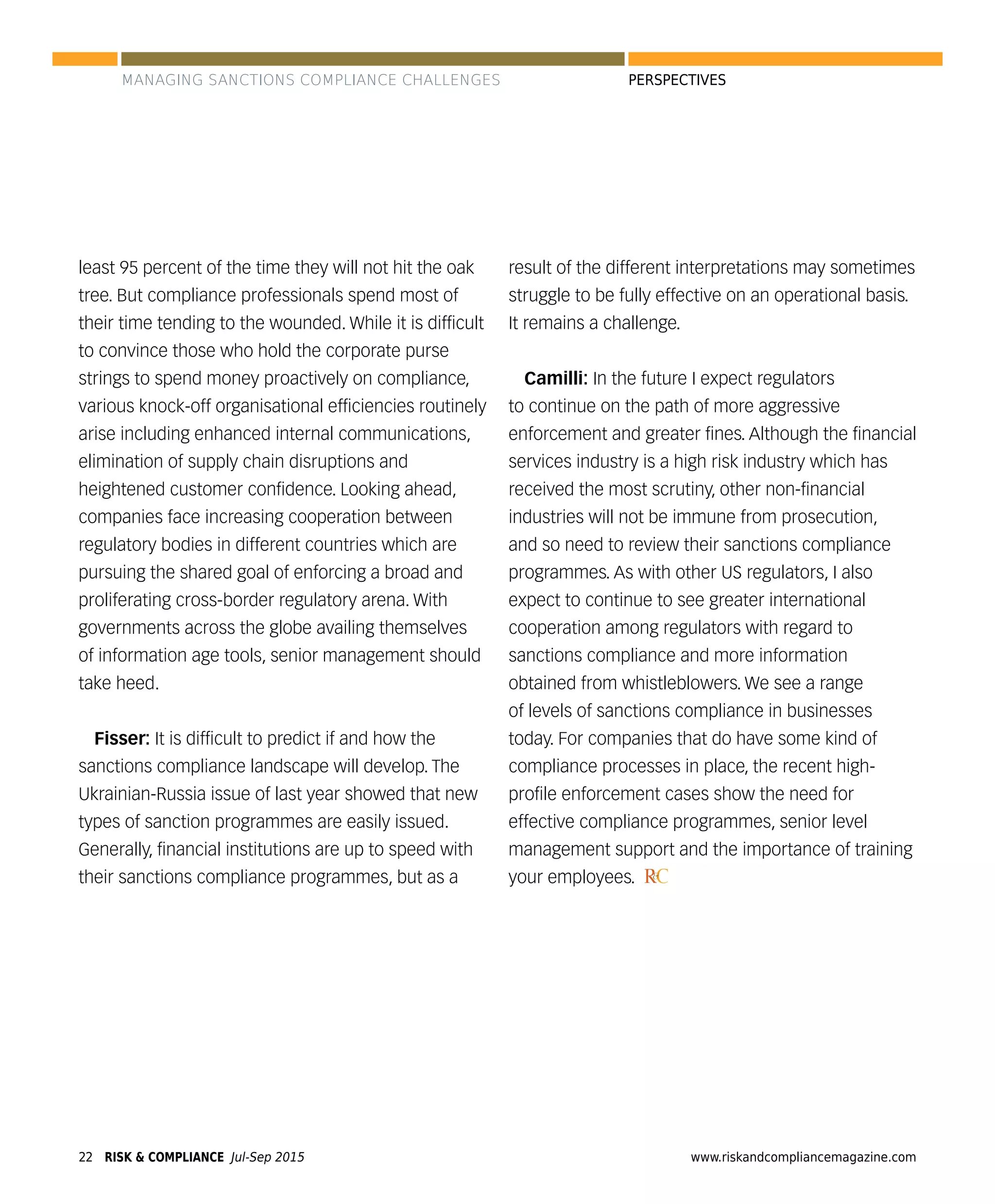 RISK & COMPLIANCE Jul-Sep 201522 www.riskandcompliancemagazine.com
PERSPECTIVES
least 95 percent of the time they will not hit the oak
tree. But compliance professionals spend most of
their time tending to the wounded. While it is difﬁcult
to convince those who hold the corporate purse
strings to spend money proactively on compliance,
various knock-off organisational efﬁciencies routinely
arise including enhanced internal communications,
elimination of supply chain disruptions and
heightened customer conﬁdence. Looking ahead,
companies face increasing cooperation between
regulatory bodies in different countries which are
pursuing the shared goal of enforcing a broad and
proliferating cross-border regulatory arena. With
governments across the globe availing themselves
of information age tools, senior management should
take heed.
Fisser: It is difﬁcult to predict if and how the
sanctions compliance landscape will develop. The
Ukrainian-Russia issue of last year showed that new
types of sanction programmes are easily issued.
Generally, ﬁnancial institutions are up to speed with
their sanctions compliance programmes, but as a
result of the different interpretations may sometimes
struggle to be fully effective on an operational basis.
It remains a challenge.
Camilli: In the future I expect regulators
to continue on the path of more aggressive
enforcement and greater ﬁnes. Although the ﬁnancial
services industry is a high risk industry which has
received the most scrutiny, other non-ﬁnancial
industries will not be immune from prosecution,
and so need to review their sanctions compliance
programmes. As with other US regulators, I also
expect to continue to see greater international
cooperation among regulators with regard to
sanctions compliance and more information
obtained from whistleblowers. We see a range
of levels of sanctions compliance in businesses
today. For companies that do have some kind of
compliance processes in place, the recent high-
proﬁle enforcement cases show the need for
effective compliance programmes, senior level
management support and the importance of training
your employees. RC&
MANAGING SANCTIONS COMPLIANCE CHALLENGES
 