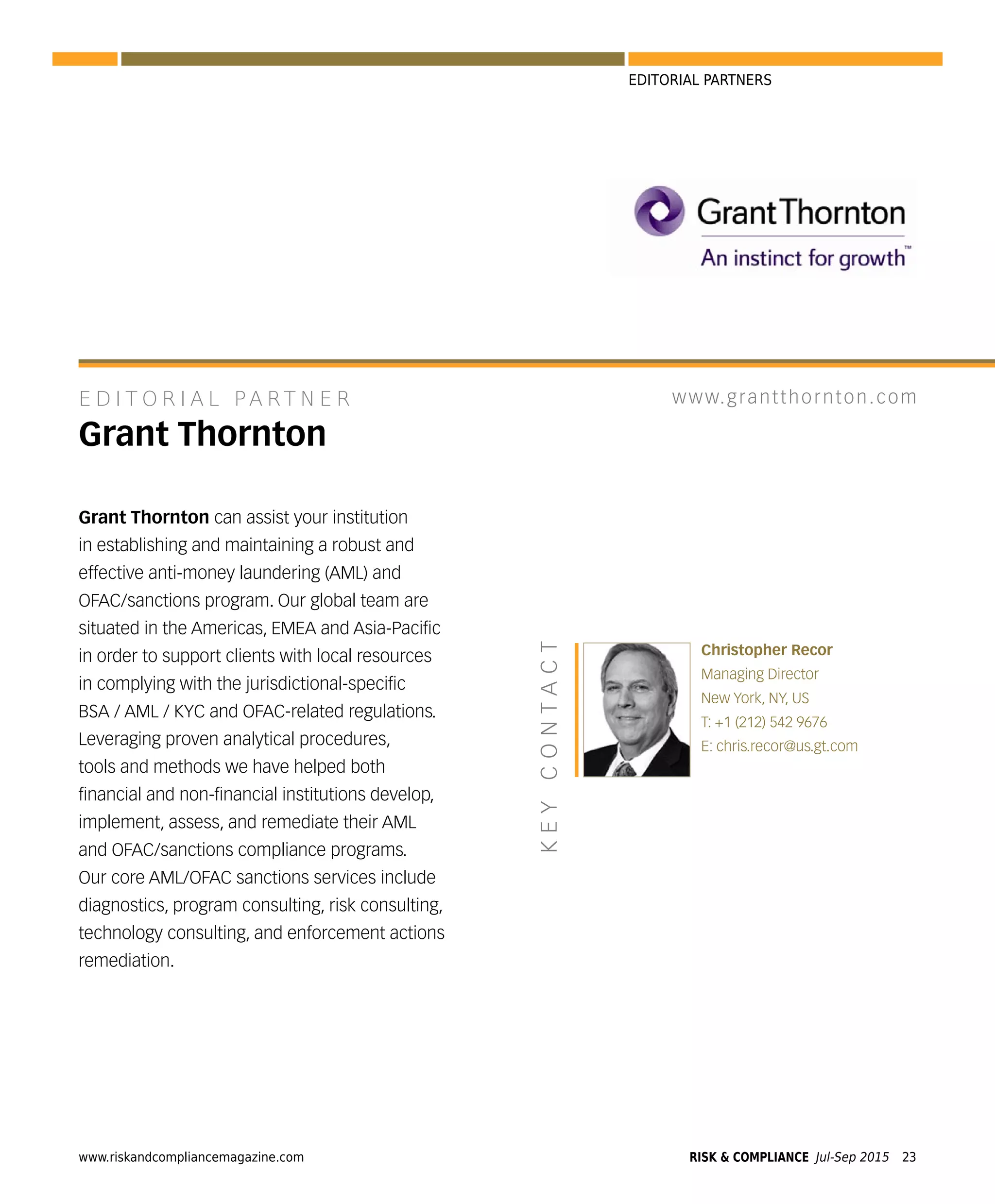 www.riskandcompliancemagazine.com RISK & COMPLIANCE Jul-Sep 2015 23
EDITORIAL PARTNERS
Grant Thornton can assist your institution
in establishing and maintaining a robust and
effective anti-money laundering (AML) and
OFAC/sanctions program. Our global team are
situated in the Americas, EMEA and Asia-Paciﬁc
in order to support clients with local resources
in complying with the jurisdictional-speciﬁc
BSA / AML / KYC and OFAC-related regulations.
Leveraging proven analytical procedures,
tools and methods we have helped both
ﬁnancial and non-ﬁnancial institutions develop,
implement, assess, and remediate their AML
and OFAC/sanctions compliance programs.
Our core AML/OFAC sanctions services include
diagnostics, program consulting, risk consulting,
technology consulting, and enforcement actions
remediation.
E D I T O R I A L PA RT N E R
Grant Thornton
Christopher Recor
Managing Director
New York, NY, US
T: +1 (212) 542 9676
E: chris.recor@us.gt.com
KEYCONTACT
www.grantthornton.com
 