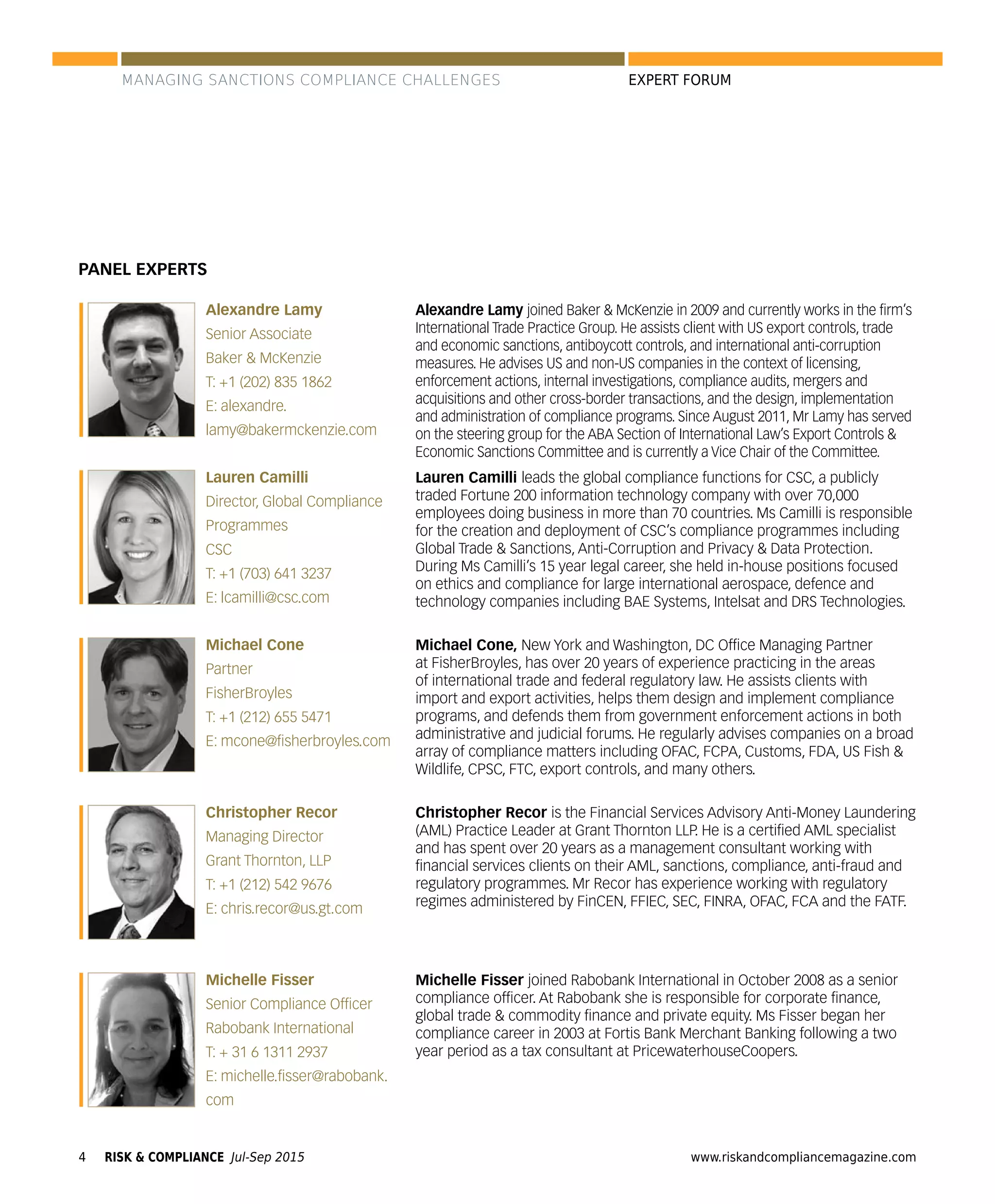 RISK & COMPLIANCE Jul-Sep 20154 www.riskandcompliancemagazine.com
EXPERT FORUM
Alexandre Lamy
Senior Associate
Baker & McKenzie
T: +1 (202) 835 1862
E: alexandre.
lamy@bakermckenzie.com
PANEL EXPERTS
Lauren Camilli
Director, Global Compliance
Programmes
CSC
T: +1 (703) 641 3237
E: lcamilli@csc.com
Michael Cone
Partner
FisherBroyles
T: +1 (212) 655 5471
E: mcone@ﬁsherbroyles.com
Christopher Recor
Managing Director
Grant Thornton, LLP
T: +1 (212) 542 9676
E: chris.recor@us.gt.com
Alexandre Lamy joined Baker & McKenzie in 2009 and currently works in the ﬁrm’s
International Trade Practice Group. He assists client with US export controls, trade
and economic sanctions, antiboycott controls, and international anti-corruption
measures. He advises US and non-US companies in the context of licensing,
enforcement actions, internal investigations, compliance audits, mergers and
acquisitions and other cross-border transactions, and the design, implementation
and administration of compliance programs. Since August 2011, Mr Lamy has served
on the steering group for the ABA Section of International Law’s Export Controls &
Economic Sanctions Committee and is currently a Vice Chair of the Committee.
Lauren Camilli leads the global compliance functions for CSC, a publicly
traded Fortune 200 information technology company with over 70,000
employees doing business in more than 70 countries. Ms Camilli is responsible
for the creation and deployment of CSC’s compliance programmes including
Global Trade & Sanctions, Anti-Corruption and Privacy & Data Protection.
During Ms Camilli’s 15 year legal career, she held in-house positions focused
on ethics and compliance for large international aerospace, defence and
technology companies including BAE Systems, Intelsat and DRS Technologies.
Michael Cone, New York and Washington, DC Ofﬁce Managing Partner
at FisherBroyles, has over 20 years of experience practicing in the areas
of international trade and federal regulatory law. He assists clients with
import and export activities, helps them design and implement compliance
programs, and defends them from government enforcement actions in both
administrative and judicial forums. He regularly advises companies on a broad
array of compliance matters including OFAC, FCPA, Customs, FDA, US Fish &
Wildlife, CPSC, FTC, export controls, and many others.
Christopher Recor is the Financial Services Advisory Anti-Money Laundering
(AML) Practice Leader at Grant Thornton LLP. He is a certiﬁed AML specialist
and has spent over 20 years as a management consultant working with
ﬁnancial services clients on their AML, sanctions, compliance, anti-fraud and
regulatory programmes. Mr Recor has experience working with regulatory
regimes administered by FinCEN, FFIEC, SEC, FINRA, OFAC, FCA and the FATF.
Michelle Fisser joined Rabobank International in October 2008 as a senior
compliance ofﬁcer. At Rabobank she is responsible for corporate ﬁnance,
global trade & commodity ﬁnance and private equity. Ms Fisser began her
compliance career in 2003 at Fortis Bank Merchant Banking following a two
year period as a tax consultant at PricewaterhouseCoopers.
Michelle Fisser
Senior Compliance Ofﬁcer
Rabobank International
T: + 31 6 1311 2937
E: michelle.ﬁsser@rabobank.
com
MANAGING SANCTIONS COMPLIANCE CHALLENGES
 