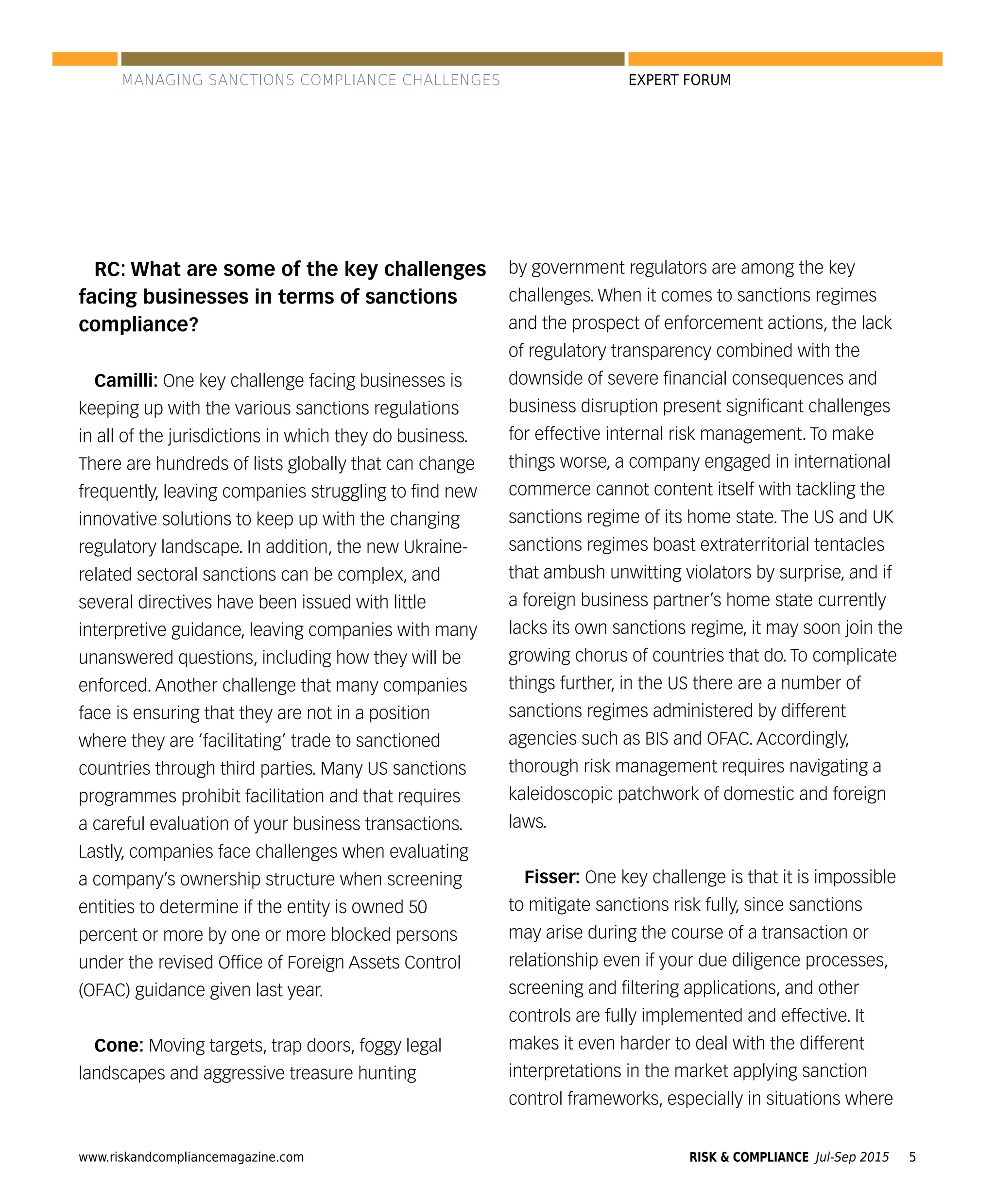 www.riskandcompliancemagazine.com RISK & COMPLIANCE Jul-Sep 2015 5
EXPERT FORUM
RC: What are some of the key challenges
facing businesses in terms of sanctions
compliance?
Camilli: One key challenge facing businesses is
keeping up with the various sanctions regulations
in all of the jurisdictions in which they do business.
There are hundreds of lists globally that can change
frequently, leaving companies struggling to ﬁnd new
innovative solutions to keep up with the changing
regulatory landscape. In addition, the new Ukraine-
related sectoral sanctions can be complex, and
several directives have been issued with little
interpretive guidance, leaving companies with many
unanswered questions, including how they will be
enforced. Another challenge that many companies
face is ensuring that they are not in a position
where they are ‘facilitating’ trade to sanctioned
countries through third parties. Many US sanctions
programmes prohibit facilitation and that requires
a careful evaluation of your business transactions.
Lastly, companies face challenges when evaluating
a company’s ownership structure when screening
entities to determine if the entity is owned 50
percent or more by one or more blocked persons
under the revised Ofﬁce of Foreign Assets Control
(OFAC) guidance given last year.
Cone: Moving targets, trap doors, foggy legal
landscapes and aggressive treasure hunting
by government regulators are among the key
challenges. When it comes to sanctions regimes
and the prospect of enforcement actions, the lack
of regulatory transparency combined with the
downside of severe ﬁnancial consequences and
business disruption present signiﬁcant challenges
for effective internal risk management. To make
things worse, a company engaged in international
commerce cannot content itself with tackling the
sanctions regime of its home state. The US and UK
sanctions regimes boast extraterritorial tentacles
that ambush unwitting violators by surprise, and if
a foreign business partner’s home state currently
lacks its own sanctions regime, it may soon join the
growing chorus of countries that do. To complicate
things further, in the US there are a number of
sanctions regimes administered by different
agencies such as BIS and OFAC. Accordingly,
thorough risk management requires navigating a
kaleidoscopic patchwork of domestic and foreign
laws.
Fisser: One key challenge is that it is impossible
to mitigate sanctions risk fully, since sanctions
may arise during the course of a transaction or
relationship even if your due diligence processes,
screening and ﬁltering applications, and other
controls are fully implemented and effective. It
makes it even harder to deal with the different
interpretations in the market applying sanction
control frameworks, especially in situations where
MANAGING SANCTIONS COMPLIANCE CHALLENGES
 