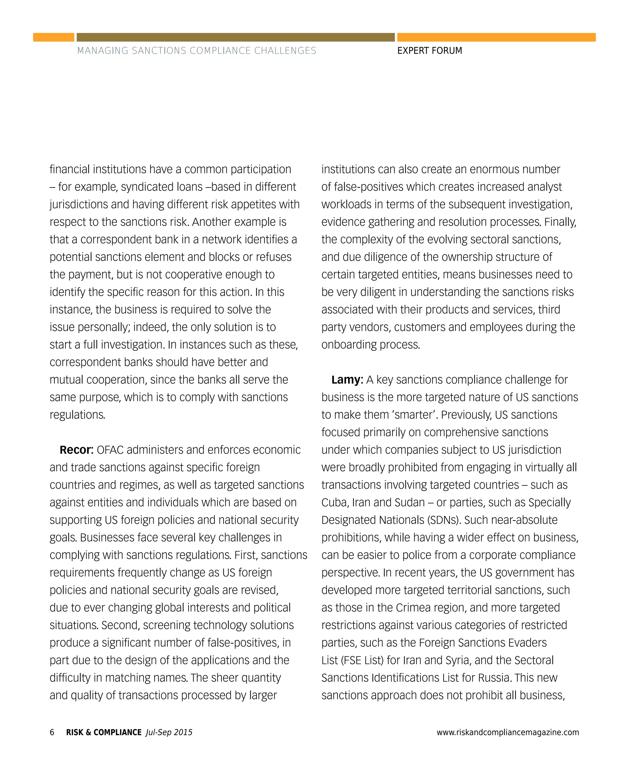 RISK & COMPLIANCE Jul-Sep 20156 www.riskandcompliancemagazine.com
EXPERT FORUM
ﬁnancial institutions have a common participation
– for example, syndicated loans –based in different
jurisdictions and having different risk appetites with
respect to the sanctions risk. Another example is
that a correspondent bank in a network identiﬁes a
potential sanctions element and blocks or refuses
the payment, but is not cooperative enough to
identify the speciﬁc reason for this action. In this
instance, the business is required to solve the
issue personally; indeed, the only solution is to
start a full investigation. In instances such as these,
correspondent banks should have better and
mutual cooperation, since the banks all serve the
same purpose, which is to comply with sanctions
regulations.
Recor: OFAC administers and enforces economic
and trade sanctions against speciﬁc foreign
countries and regimes, as well as targeted sanctions
against entities and individuals which are based on
supporting US foreign policies and national security
goals. Businesses face several key challenges in
complying with sanctions regulations. First, sanctions
requirements frequently change as US foreign
policies and national security goals are revised,
due to ever changing global interests and political
situations. Second, screening technology solutions
produce a signiﬁcant number of false-positives, in
part due to the design of the applications and the
difﬁculty in matching names. The sheer quantity
and quality of transactions processed by larger
institutions can also create an enormous number
of false-positives which creates increased analyst
workloads in terms of the subsequent investigation,
evidence gathering and resolution processes. Finally,
the complexity of the evolving sectoral sanctions,
and due diligence of the ownership structure of
certain targeted entities, means businesses need to
be very diligent in understanding the sanctions risks
associated with their products and services, third
party vendors, customers and employees during the
onboarding process.
Lamy: A key sanctions compliance challenge for
business is the more targeted nature of US sanctions
to make them ‘smarter’. Previously, US sanctions
focused primarily on comprehensive sanctions
under which companies subject to US jurisdiction
were broadly prohibited from engaging in virtually all
transactions involving targeted countries – such as
Cuba, Iran and Sudan – or parties, such as Specially
Designated Nationals (SDNs). Such near-absolute
prohibitions, while having a wider effect on business,
can be easier to police from a corporate compliance
perspective. In recent years, the US government has
developed more targeted territorial sanctions, such
as those in the Crimea region, and more targeted
restrictions against various categories of restricted
parties, such as the Foreign Sanctions Evaders
List (FSE List) for Iran and Syria, and the Sectoral
Sanctions Identiﬁcations List for Russia. This new
sanctions approach does not prohibit all business,
MANAGING SANCTIONS COMPLIANCE CHALLENGES
 