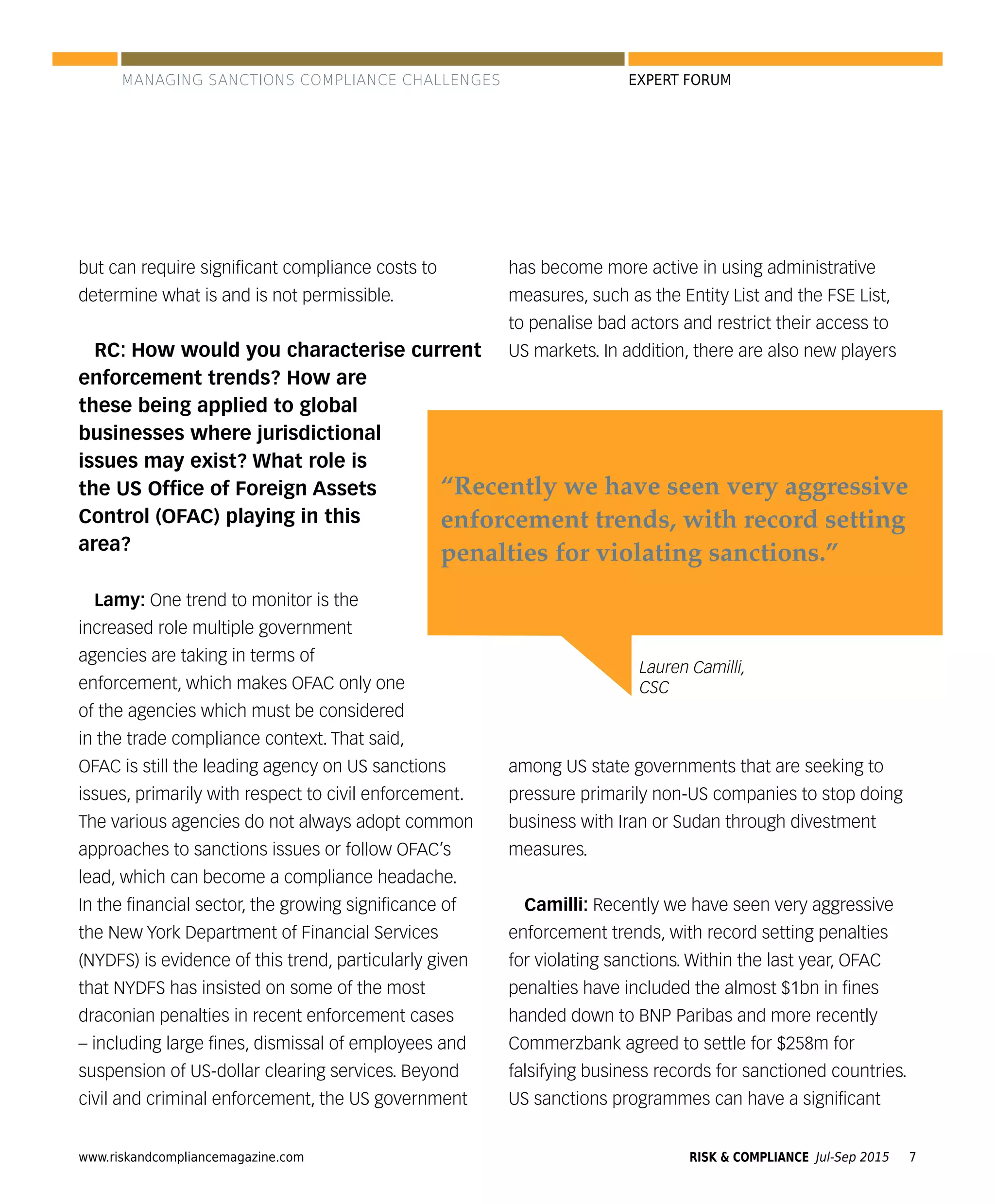 www.riskandcompliancemagazine.com RISK & COMPLIANCE Jul-Sep 2015 7
EXPERT FORUM
but can require signiﬁcant compliance costs to
determine what is and is not permissible.
RC: How would you characterise current
enforcement trends? How are
these being applied to global
businesses where jurisdictional
issues may exist? What role is
the US Ofﬁce of Foreign Assets
Control (OFAC) playing in this
area?
Lamy: One trend to monitor is the
increased role multiple government
agencies are taking in terms of
enforcement, which makes OFAC only one
of the agencies which must be considered
in the trade compliance context. That said,
OFAC is still the leading agency on US sanctions
issues, primarily with respect to civil enforcement.
The various agencies do not always adopt common
approaches to sanctions issues or follow OFAC’s
lead, which can become a compliance headache.
In the ﬁnancial sector, the growing signiﬁcance of
the New York Department of Financial Services
(NYDFS) is evidence of this trend, particularly given
that NYDFS has insisted on some of the most
draconian penalties in recent enforcement cases
– including large ﬁnes, dismissal of employees and
suspension of US-dollar clearing services. Beyond
civil and criminal enforcement, the US government
has become more active in using administrative
measures, such as the Entity List and the FSE List,
to penalise bad actors and restrict their access to
US markets. In addition, there are also new players
among US state governments that are seeking to
pressure primarily non-US companies to stop doing
business with Iran or Sudan through divestment
measures.
Camilli: Recently we have seen very aggressive
enforcement trends, with record setting penalties
for violating sanctions. Within the last year, OFAC
penalties have included the almost $1bn in ﬁnes
handed down to BNP Paribas and more recently
Commerzbank agreed to settle for $258m for
falsifying business records for sanctioned countries.
US sanctions programmes can have a signiﬁcant
Lauren Camilli,
CSC
“Recently we have seen very aggressive
enforcement trends, with record setting
penalties for violating sanctions.”
MANAGING SANCTIONS COMPLIANCE CHALLENGES
 