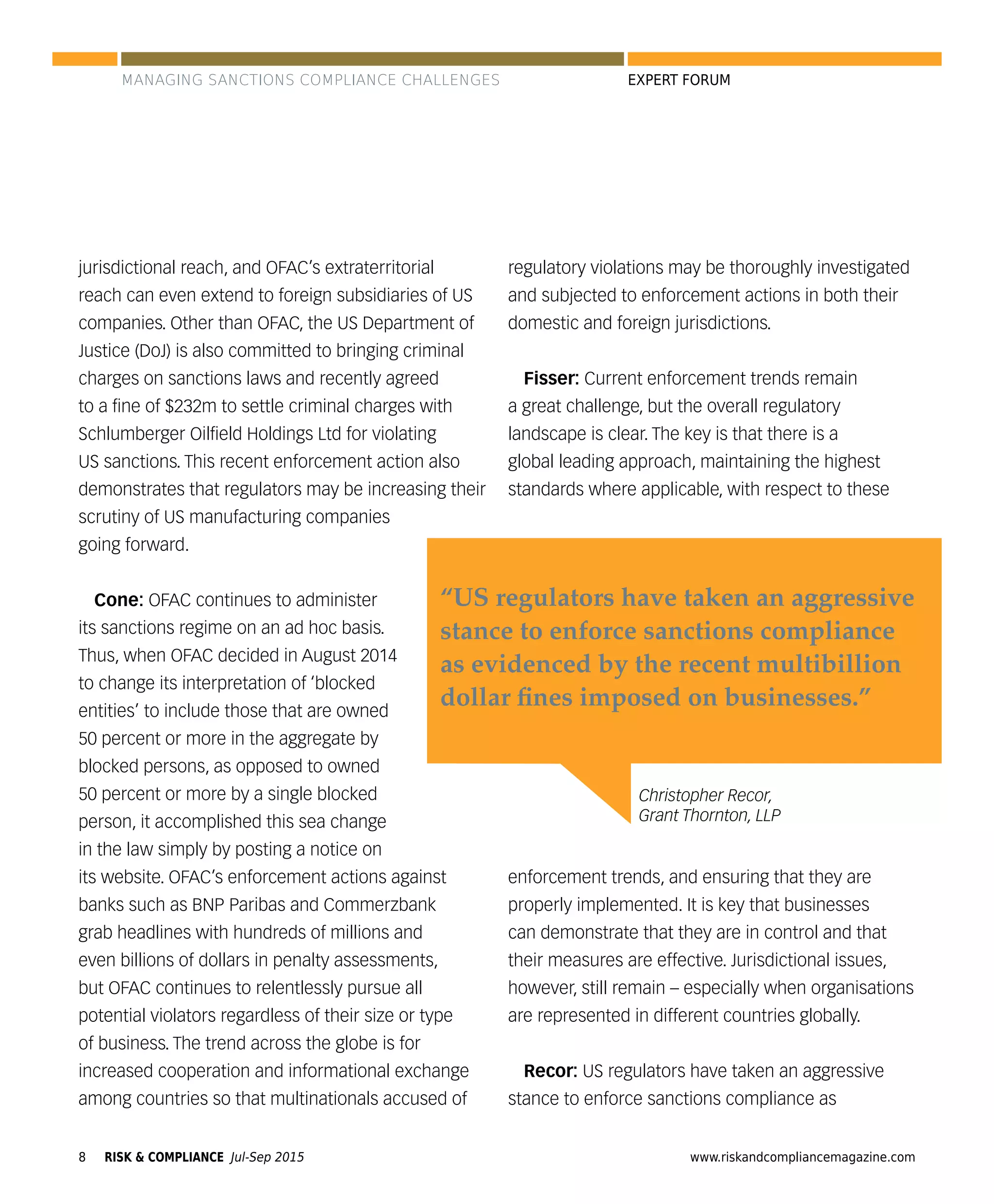 RISK & COMPLIANCE Jul-Sep 20158 www.riskandcompliancemagazine.com
EXPERT FORUM
jurisdictional reach, and OFAC’s extraterritorial
reach can even extend to foreign subsidiaries of US
companies. Other than OFAC, the US Department of
Justice (DoJ) is also committed to bringing criminal
charges on sanctions laws and recently agreed
to a ﬁne of $232m to settle criminal charges with
Schlumberger Oilﬁeld Holdings Ltd for violating
US sanctions. This recent enforcement action also
demonstrates that regulators may be increasing their
scrutiny of US manufacturing companies
going forward.
Cone: OFAC continues to administer
its sanctions regime on an ad hoc basis.
Thus, when OFAC decided in August 2014
to change its interpretation of ‘blocked
entities’ to include those that are owned
50 percent or more in the aggregate by
blocked persons, as opposed to owned
50 percent or more by a single blocked
person, it accomplished this sea change
in the law simply by posting a notice on
its website. OFAC’s enforcement actions against
banks such as BNP Paribas and Commerzbank
grab headlines with hundreds of millions and
even billions of dollars in penalty assessments,
but OFAC continues to relentlessly pursue all
potential violators regardless of their size or type
of business. The trend across the globe is for
increased cooperation and informational exchange
among countries so that multinationals accused of
regulatory violations may be thoroughly investigated
and subjected to enforcement actions in both their
domestic and foreign jurisdictions.
Fisser: Current enforcement trends remain
a great challenge, but the overall regulatory
landscape is clear. The key is that there is a
global leading approach, maintaining the highest
standards where applicable, with respect to these
enforcement trends, and ensuring that they are
properly implemented. It is key that businesses
can demonstrate that they are in control and that
their measures are effective. Jurisdictional issues,
however, still remain – especially when organisations
are represented in different countries globally.
Recor: US regulators have taken an aggressive
stance to enforce sanctions compliance as
Christopher Recor,
Grant Thornton, LLP
“US regulators have taken an aggressive
stance to enforce sanctions compliance
as evidenced by the recent multibillion
dollar ﬁnes imposed on businesses.”
MANAGING SANCTIONS COMPLIANCE CHALLENGES
 