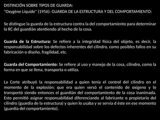 DISTINCIÓN SOBRE TIPOS DE GUARDA:
"Oxygène Liquide" (1956): GUARDA DE LA ESTRUCTURA Y DEL COMPORTAMIENTO:
Se distingue la guarda de la estructura contra la del comportamiento para determinar
la RC del guardián atentiendo al hecho de la cosa.
Guarda de la Estructura: Se refiere a la integridad física del objeto, es decir, la
responsabilidad sobre los defectos inherentes del cilindro, como posibles fallos en su
fabricación o diseño, fragilidad, etc.
Guarda del Comportamiento: Se refiere al uso y manejo de la cosa, cilindro, como la
forma en que se llena, transporta o utiliza.
La Corte atribuyó la responsabilidad a quien tenía el control del cilindro en el
momento de la explosión; que era quien versó el contenido de oxígeno y lo
transportó siendo entonces el guardián del comportamiento de la cosa inanimada.
Esto permitió asignar responsabilidad diferenciando al fabricante o propietario del
cilindro (guardia de la estructura) y quien lo usaba y se servía d éste en ese momento
(guardia del comportamiento).
 