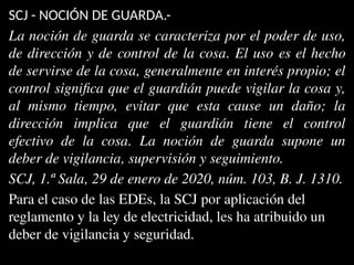 SCJ - NOCIÓN DE GUARDA.-
La noción de guarda se caracteriza por el poder de uso,
de dirección y de control de la cosa. El uso es el hecho
de servirse de la cosa, generalmente en interés propio; el
control significa que el guardián puede vigilar la cosa y,
al mismo tiempo, evitar que esta cause un daño; la
dirección implica que el guardián tiene el control
efectivo de la cosa. La noción de guarda supone un
deber de vigilancia, supervisión y seguimiento.
SCJ, 1.ª Sala, 29 de enero de 2020, núm. 103, B. J. 1310.
Para el caso de las EDEs, la SCJ por aplicación del
reglamento y la ley de electricidad, les ha atribuido un
deber de vigilancia y seguridad.
 