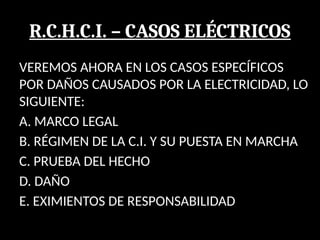 R.C.H.C.I. – CASOS ELÉCTRICOS
VEREMOS AHORA EN LOS CASOS ESPECÍFICOS
POR DAÑOS CAUSADOS POR LA ELECTRICIDAD, LO
SIGUIENTE:
A. MARCO LEGAL
B. RÉGIMEN DE LA C.I. Y SU PUESTA EN MARCHA
C. PRUEBA DEL HECHO
D. DAÑO
E. EXIMIENTOS DE RESPONSABILIDAD
 