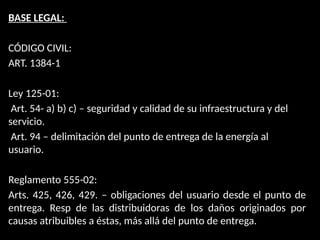BASE LEGAL:
CÓDIGO CIVIL:
ART. 1384-1
Ley 125-01:
Art. 54- a) b) c) – seguridad y calidad de su infraestructura y del
servicio.
Art. 94 – delimitación del punto de entrega de la energía al
usuario.
Reglamento 555-02:
Arts. 425, 426, 429. – obligaciones del usuario desde el punto de
entrega. Resp de las distribuidoras de los daños originados por
causas atribuibles a éstas, más allá del punto de entrega.
 