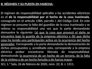 B. RÉGIMEN Y SU PUESTA EN MARCHA:
El régimen de responsabilidad aplicable a los accidentes eléctricos
es el de la responsabilidad por el hecho de la cosa inanimada,
consagrado en el artículo 1384, párrafo I, del Código Civil. En este
régimen se presume la falta del guardián de la cosa inanimada y se
retiene su responsabilidad una vez que la parte demandante
demuestre lo siguiente: (a) que la cosa que provocó el daño se
encuentra bajo la guarda de la empresa eléctrica y (b) que dicha
cosa ha tenido una participación activa en la ocurrencia del hecho
generador. Corresponde a la parte demandante la demostración de
dichos presupuestos y, acreditado esto, corresponde a la empresa
eléctrica probar encontrarse liberada de responsabilidad,
demostrando la ocurrencia de un hecho de un tercero, de la falta
de la víctima o de un hecho fortuito o de fuerza mayor.
SCJ, 1.ª Sala, 26 de febrero de 2020, núm. 22, B. J. 1311.
 