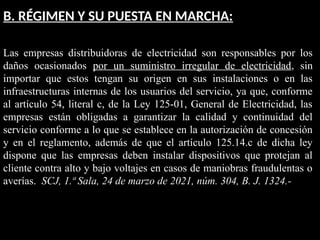 B. RÉGIMEN Y SU PUESTA EN MARCHA:
Las empresas distribuidoras de electricidad son responsables por los
daños ocasionados por un suministro irregular de electricidad, sin
importar que estos tengan su origen en sus instalaciones o en las
infraestructuras internas de los usuarios del servicio, ya que, conforme
al artículo 54, literal c, de la Ley 125-01, General de Electricidad, las
empresas están obligadas a garantizar la calidad y continuidad del
servicio conforme a lo que se establece en la autorización de concesión
y en el reglamento, además de que el artículo 125.14.c de dicha ley
dispone que las empresas deben instalar dispositivos que protejan al
cliente contra alto y bajo voltajes en casos de maniobras fraudulentas o
averías. SCJ, 1.ª Sala, 24 de marzo de 2021, núm. 304, B. J. 1324.-
 