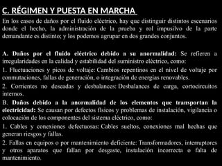 C. RÉGIMEN Y PUESTA EN MARCHA
En los casos de daños por el fluido eléctrico, hay que distinguir distintos escenarios
donde el hecho, la administración de la prueba y rol impusilvo de la parte
demandante es distinto; y los podemos agrupar en dos grandes conjuntos.
A. Daños por el fluido eléctrico debido a su anormalidad: Se refieren a
irregularidades en la calidad y estabilidad del suministro eléctrico, como:
1. Fluctuaciones y picos de voltaje: Cambios repentinos en el nivel de voltaje por
conmutaciones, fallas de generación, o integración de energías renovables.
2. Corrientes no deseadas y desbalances: Desbalances de carga, cortocircuitos
internos.
B. Daños debido a la anormalidad de los elementos que transportan la
electricidad: Se causan por defectos físicos y problemas de instalación, vigilancia o
colocación de los componentes del sistema eléctrico, como:
1. Cables y conexiones defectuosas: Cables sueltos, conexiones mal hechas que
generan riesgos y fallas.
2. Fallas en equipos o por mantenimiento deficiente: Transformadores, interruptores
y otros aparatos que fallan por desgaste, instalación incorrecta o falta de
mantenimiento.
 