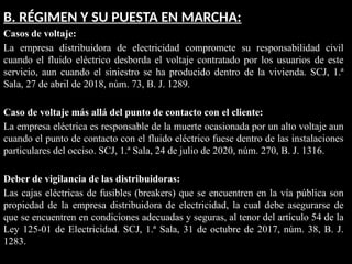 B. RÉGIMEN Y SU PUESTA EN MARCHA:
Casos de voltaje:
La empresa distribuidora de electricidad compromete su responsabilidad civil
cuando el fluido eléctrico desborda el voltaje contratado por los usuarios de este
servicio, aun cuando el siniestro se ha producido dentro de la vivienda. SCJ, 1.ª
Sala, 27 de abril de 2018, núm. 73, B. J. 1289.
Caso de voltaje más allá del punto de contacto con el cliente:
La empresa eléctrica es responsable de la muerte ocasionada por un alto voltaje aun
cuando el punto de contacto con el fluido eléctrico fuese dentro de las instalaciones
particulares del occiso. SCJ, 1.ª Sala, 24 de julio de 2020, núm. 270, B. J. 1316.
Deber de vigilancia de las distribuidoras:
Las cajas eléctricas de fusibles (breakers) que se encuentren en la vía pública son
propiedad de la empresa distribuidora de electricidad, la cual debe asegurarse de
que se encuentren en condiciones adecuadas y seguras, al tenor del artículo 54 de la
Ley 125-01 de Electricidad. SCJ, 1.ª Sala, 31 de octubre de 2017, núm. 38, B. J.
1283.
 