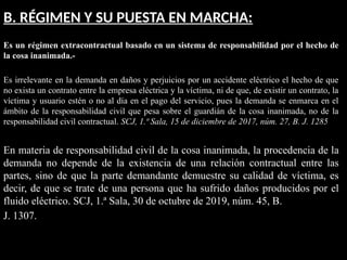 B. RÉGIMEN Y SU PUESTA EN MARCHA:
Es un régimen extracontractual basado en un sistema de responsabilidad por el hecho de
la cosa inanimada.-
Es irrelevante en la demanda en daños y perjuicios por un accidente eléctrico el hecho de que
no exista un contrato entre la empresa eléctrica y la víctima, ni de que, de existir un contrato, la
víctima y usuario estén o no al día en el pago del servicio, pues la demanda se enmarca en el
ámbito de la responsabilidad civil que pesa sobre el guardián de la cosa inanimada, no de la
responsabilidad civil contractual. SCJ, 1.ª Sala, 15 de diciembre de 2017, núm. 27, B. J. 1285
En materia de responsabilidad civil de la cosa inanimada, la procedencia de la
demanda no depende de la existencia de una relación contractual entre las
partes, sino de que la parte demandante demuestre su calidad de víctima, es
decir, de que se trate de una persona que ha sufrido daños producidos por el
fluido eléctrico. SCJ, 1.ª Sala, 30 de octubre de 2019, núm. 45, B.
J. 1307.
 