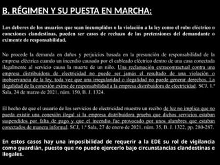 B. RÉGIMEN Y SU PUESTA EN MARCHA:
Los deberes de los usuarios que sean incumplidos o la violación a la ley como el robo eléctrico o
conexiones clandestinas, pueden ser casos de rechazo de las pretensiones del demandante o
eximente de responsabilidad.
No procede la demanda en daños y perjuicios basada en la presunción de responsabilidad de la
empresa eléctrica cuando un incendio causado por el cableado eléctrico dentro de una casa conectada
ilegalmente al servicio causa la muerte de un niño. Una reclamación extracontractual contra una
empresa distribuidora de electricidad no puede ser jamás el resultado de una violación o
inobservancia de la ley, toda vez que una irregularidad o ilegalidad no puede generar derechos. La
ilegalidad de la conexión exime de responsabilidad a la empresa distribuidora de electricidad. SCJ, 1.ª
Sala, 24 de marzo de 2021, núm. 150, B. J. 1324.
El hecho de que el usuario de los servicios de electricidad muestre un recibo de luz no implica que no
pueda existir una conexión ilegal si la empresa distribuidora prueba que dichos servicios estaban
suspendidos por falta de pago y que el incendio fue provocado por unos alambres que estaban
conectados de manera informal. SCJ, 1.ª Sala, 27 de enero de 2021, núm. 35, B. J. 1322, pp. 280-287.
En estos casos hay una imposibilidad de requerir a la EDE su rol de vigilancia
como guardián, puesto que no puede ejercerlo bajo circunstancias clandestinas e
ilegales.
 