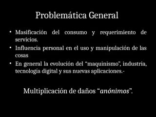 Problemática General
• Masificación del consumo y requerimiento de
servicios.
• Influencia personal en el uso y manipulación de las
cosas
• En general la evolución del “maquinismo”, industria,
tecnología digital y sus nuevas aplicaciones.-
Multiplicación de daños “anónimos”.
 