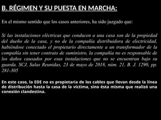 B. RÉGIMEN Y SU PUESTA EN MARCHA:
En el mismo sentido que los casos anteriores, ha sido juzgado que:
Si las instalaciones eléctricas que conducen a una casa son de la propiedad
del dueño de la casa, y no de la compañía distribuidora de electricidad,
habiéndose conectado el propietario directamente a un transformador de la
compañía sin tener contrato de suministro, la compañía no es responsable de
los daños causados por esas instalaciones que no se encuentran bajo su
guarda. SCJ, Salas Reunidas, 23 de mayo de 2018, núm. 21, B. J. 1290, pp.
281-305
En este caso, la EDE no es propietaria de los cables que llevan desde la línea
de distribución hasta la casa de la víctima, sino ésta misma que realizó una
conexión clandestina.
 