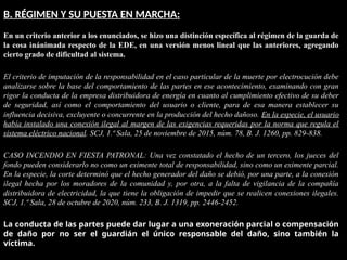 B. RÉGIMEN Y SU PUESTA EN MARCHA:
En un criterio anterior a los enunciados, se hizo una distinción específica al régimen de la guarda de
la cosa inánimada respecto de la EDE, en una versión menos lineal que las anteriores, agregando
cierto grado de dificultad al sistema.
El criterio de imputación de la responsabilidad en el caso particular de la muerte por electrocución debe
analizarse sobre la base del comportamiento de las partes en ese acontecimiento, examinando con gran
rigor la conducta de la empresa distribuidora de energía en cuanto al cumplimiento efectivo de su deber
de seguridad, así como el comportamiento del usuario o cliente, para de esa manera establecer su
influencia decisiva, excluyente o concurrente en la producción del hecho dañoso. En la especie, el usuario
había instalado una conexión ilegal al margen de las exigencias requeridas por la norma que regula el
sistema eléctrico nacional. SCJ, 1.ª Sala, 25 de noviembre de 2015, núm. 78, B. J. 1260, pp. 829-838.
CASO INCENDIO EN FIESTA PATRONAL: Una vez constatado el hecho de un tercero, los jueces del
fondo pueden considerarlo no como un eximente total de responsabilidad, sino como un eximente parcial.
En la especie, la corte determinó que el hecho generador del daño se debió, por una parte, a la conexión
ilegal hecha por los moradores de la comunidad y, por otra, a la falta de vigilancia de la compañía
distribuidora de electricidad, la que tiene la obligación de impedir que se realicen conexiones ilegales.
SCJ, 1.ª Sala, 28 de octubre de 2020, núm. 233, B. J. 1319, pp. 2446-2452.
La conducta de las partes puede dar lugar a una exoneración parcial o compensación
de daño por no ser el guardián el único responsable del daño, sino también la
víctima.
 