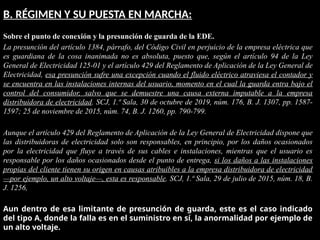 B. RÉGIMEN Y SU PUESTA EN MARCHA:
Sobre el punto de conexión y la presunción de guarda de la EDE.
La presunción del artículo 1384, párrafo, del Código Civil en perjuicio de la empresa eléctrica que
es guardiana de la cosa inanimada no es absoluta, puesto que, según el artículo 94 de la Ley
General de Electricidad 125-01 y el artículo 429 del Reglamento de Aplicación de la Ley General de
Electricidad, esa presunción sufre una excepción cuando el fluido eléctrico atraviesa el contador y
se encuentra en las instalaciones internas del usuario, momento en el cual la guarda entra bajo el
control del consumidor, salvo que se demuestre una causa externa imputable a la empresa
distribuidora de electricidad. SCJ, 1.ª Sala, 30 de octubre de 2019, núm. 176, B. J. 1307, pp. 1587-
1597; 25 de noviembre de 2015, núm. 74, B. J. 1260, pp. 790-799.
Aunque el artículo 429 del Reglamento de Aplicación de la Ley General de Electricidad dispone que
las distribuidoras de electricidad solo son responsables, en principio, por los daños ocasionados
por la electricidad que fluye a través de sus cables e instalaciones, mientras que el usuario es
responsable por los daños ocasionados desde el punto de entrega, si los daños a las instalaciones
propias del cliente tienen su origen en causas atribuibles a la empresa distribuidora de electricidad
—por ejemplo, un alto voltaje—, esta es responsable. SCJ, 1.ª Sala, 29 de julio de 2015, núm. 18, B.
J. 1256,
Aun dentro de esa limitante de presunción de guarda, este es el caso indicado
del tipo A, donde la falla es en el suministro en sí, la anormalidad por ejemplo de
un alto voltaje.
 