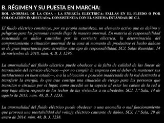 B. RÉGIMEN Y SU PUESTA EN MARCHA:
ROL ANORMAL DE LA COSA – LA ENERGÍA ELÉCTRICA: FALLAS EN EL FLUIDO O POR
COLOCACIÓN INADECUADA. CONSISTENCIA CON EL SISTEMA ESTÁNDAR DE C.I.
El fluido eléctrico constituye, por su propia naturaleza, un elemento activo que es dañino y
peligroso para las personas cuando llega de manera anormal. En materia de responsabilidad
sustentada en daños causados por la corriente eléctrica, la determinación del
comportamiento o situación anormal de la cosa al momento de producirse el hecho dañoso
es de gran importancia para acreditar este tipo de responsabilidad. SCJ, Salas Reunidas, 14
de noviembre de 2018, núm. 4, B. J. 1296.
La anormalidad del fluido eléctrico puede obedecer a la falta de calidad de las líneas de
transmisión del servicio eléctrico —por no cumplir la empresa con el deber de mantener sus
instalaciones en buen estado—, o a la ubicación o posición inadecuada de la red destinada a
transferir la energía, lo que trae consigo una situación de riesgo para las personas que
transitan o circulan por el lugar, como sucedió en la especie al estar los cables de la red a
muy baja altura respecto de los techos de las viviendas a su alrededor. SCJ, 1.ª Sala, 14 de
agosto de 2013, núm. 48, B. J. 1233.
La anormalidad del fluido eléctrico puede obedecer a una anomalía o mal funcionamiento
que provoca una inestabilidad del voltaje eléctrico causante de daños. SCJ, 1.ª Sala, 29 de
enero de 2014, núm. 48, B. J. 1238.
 