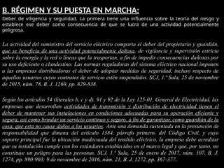 B. RÉGIMEN Y SU PUESTA EN MARCHA:
Deber de viligencia y seguridad. La primera tiene una influencia sobre la teoría del riesgo y
establece ese deber como consecuencia de que se lucra de una actividad potencialmente
peligrosa.
La actividad del suministro del servicio eléctrico comporta el deber del propietario y guardián,
que se beneficia de una actividad potencialmente dañosa, de vigilancia y supervisión estricta
sobre la energía y la red o líneas que la trasportan, a fin de impedir consecuencias dañosas por
su uso deficiente o clandestino. Las normas reguladoras del sistema eléctrico nacional imponen
a las empresas distribuidoras el deber de adoptar medidas de seguridad, incluso respecto de
aquellos usuarios cuyos contratos de servicio estén suspendidos. SCJ, 1.ª Sala, 25 de noviembre
de 2015, núm. 78, B. J. 1260, pp. 829-838.
Según los artículos 54 (literales b, c y d), 91 y 92 de la Ley 125-01, General de Electricidad, las
empresas que desarrollan actividades de transmisión y distribución de electricidad tienen el
deber de mantener sus instalaciones en condiciones adecuadas para su operación eficiente y
segura, así como brindar un servicio continuo y seguro, a fin de garantizar, como guardián de la
cosa, que esta no cause daños a los usuarios. Ante una demanda sustentada en la presunción de
responsabilidad que dimana del artículo 1384, párrafo primero, del Código Civil, y cuyo
soporte principal fue la ubicación inadecuada del tendido eléctrico, la empresa debe acreditar
que su instalación cumple con los estándares establecidos en el marco legal y que, por tanto, no
constituye un peligro para las personas. SCJ, 1.ª Sala, 25 de enero de 2017, núm. 107, B. J.
1274, pp. 890-903; 9 de noviembre de 2016, núm. 21, B. J. 1272, pp. 367-377.
 