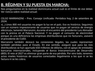 B. RÉGIMEN Y SU PUESTA EN MARCHA:
Nos preguntamos en la realidad dominicana actual cuál es el límite de ese deber.
Ver noticia sobre realidad actual:
CELSO MARRANZINI – Pres. Consejo Unificado- Periódico hoy, 2 de setembre de
2024:
«(…) Unos 800 mil usuarios no pagan la luz en el país. Eso es histórico. Seguimos
con un número impresionante de usuarios que no pagan (el servicio de energía
eléctrica)», lamentó Marranzini, durante el encuentro del presidente Luis Abinader
con la prensa en el Palacio Nacional. Y no pagan al consumo de electricidad
porque es una deficiencia las empresas distribuidoras que no facturan», aseveró
el presidente de CUED.
Marranzini también destacó las conexiones ilegales, las cuales representan
también pérdidas para el Estado. En ese sentido, aseguró que para las tres
distribuidoras se han apartado 650 millones de dólares, con el apoyo de entidades
bancarias internacionales, incluyendo el Banco Interamericano de Desarrollo
(BID). El reto al 2027 es eliminar gran parte de esa pérdida. Por otro lado, tenemos
actos niveles históricos de usuarios conectados ilegalmente a los que ni se les
factura ni se les cobra.
 