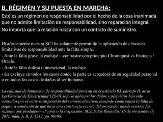 B. RÉGIMEN Y SU PUESTA EN MARCHA:
Esté es un régimen de responsabilidad por el hecho de la cosa inanimada
que no admite limitación de responsabilidad, sino reparación integral.
No importa que la relación nazca con un contrato de suministro.
Históricamente nuestra SCJ ha solamente permitido la aplicación de cláusulas
limitativas de responsabilidad ante la falta simple.
- Ante la falta grave la excluye – contrastre con principio Chronopost vs Faurecia /
Oracle.
- Ante la falta dolosa o intencional, la excluye.
- La excluye en todos los casos donde la parte es acreedora de su seguridad personal
o en todos los casos de daños al ser humano.
La cláusula de limitación de responsabilidad prevista en el artículo 93, párrafo II, de la
LeyGeneral de Electricidad 125-01 solo se aplica si los daños y perjuicios han sido
causados por el corte o suspensión del servicio eléctrico, tomando como causa la falta de
pago y a condición de que haya una constancia escrita del proveedor donde consten las
razones que produjeron el corte o la suspensión. SCJ, Salas Reunidas, 16 de noviembre de
2011, núm. 3, B. J. 1212, pp. 90-98.
 