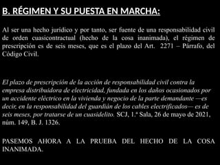 B. RÉGIMEN Y SU PUESTA EN MARCHA:
Al ser una hecho jurídico y por tanto, ser fuente de una responsabilidad civil
de orden cuasicontractual (hecho de la cosa inanimada), el régimen de
prescripción es de seis meses, que es el plazo del Art. 2271 – Párrafo, del
Código Civil.
El plazo de prescripción de la acción de responsabilidad civil contra la
empresa distribuidora de electricidad, fundada en los daños ocasionados por
un accidente eléctrico en la vivienda y negocio de la parte demandante —es
decir, en la responsabilidad del guardián de los cables electrificados— es de
seis meses, por tratarse de un cuasidelito. SCJ, 1.ª Sala, 26 de mayo de 2021,
núm. 149, B. J. 1326.
PASEMOS AHORA A LA PRUEBA DEL HECHO DE LA COSA
INANIMADA.
 