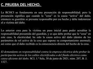 C. PRUEBA DEL HECHO.
La RCHCI se fundamenta en una presunción de responsabilidad; pero la
presunción significa que cuando la ”cosa” es la causa “activa” del daño,
entonces su guardián se presume responsable por ese hecho y debe indemnizar
al a víctima del daño.
Lo anterior crea para la víctima un paso inicial para poder acreditar la
responsabilidad presumida del guardián, y es que debe probar que la “cosa” en
este caso, la electricidad, ha sido la causa activa del daño (dentro de los
parámetros de rol activo de la cosa que supone su comportamiento anormal);
así como que el daño recibido es la consecuencia directa del hecho de la cosa.
El demandante en responsabilidad contra la empresa eléctrica debe probar la
participación activa de los cables electrificados o del fluido eléctrico como
causa eficiente del daño. SCJ, 1.ª Sala, 30 de junio de 2021, núm. 207, B. J.
1327.
 