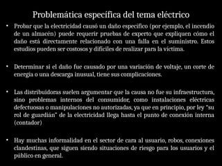 Problemática específica del tema eléctrico
• Probar que la electricidad causó un daño específico (por ejemplo, el incendio
de un almacén) puede requerir pruebas de experto que expliquen cómo el
daño está directamente relacionado con una falla en el suministro. Estos
estudios pueden ser costosos y difíciles de realizar para la víctima.
• Determinar si el daño fue causado por una variación de voltaje, un corte de
energía o una descarga inusual, tiene sus complicaciones.
• Las distribuidoras suelen argumentar que la causa no fue su infraestructura,
sino problemas internos del consumidor, como instalaciones eléctricas
defectuosas o manipulaciones no autorizadas, ya que en principio, por ley “su
rol de guardián” de la electricidad llega hasta el punto de conexión interna
(contador)
• Hay muchas informalidad en el sector de cara al usuario, robos, conexiones
clandestinas, que siguen siendo situaciones de riesgo para los usuarios y el
público en general.
 