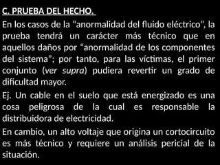 C. PRUEBA DEL HECHO.
En los casos de la “anormalidad del fluido eléctrico”, la
prueba tendrá un carácter más técnico que en
aquellos daños por “anormalidad de los componentes
del sistema”; por tanto, para las víctimas, el primer
conjunto (ver supra) pudiera revertir un grado de
dificultad mayor.
Ej. Un cable en el suelo que está energizado es una
cosa peligrosa de la cual es responsable la
distribuidora de electricidad.
En cambio, un alto voltaje que origina un cortocircuito
es más técnico y requiere un análisis pericial de la
situación.
 