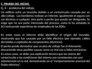 C. PRUEBA DEL HECHO.
Ej. A – problema del voltaje.
Un edificio sufre un incendio debido a un cortocircuito causado por un
alto voltaje. Los bomberos realizan un informe, igualmente el seguro con
sus técnicos o cualquier otra parte o perito que pueda ser designado. Se
exige que no sea parte interesada del proceso, como lo ha señalado la
SCJ excluyendo experticios de empleados de las EDEs.
En estos casos el informe debe identificar el origen del incendio,
mostrando que fue causado por un fallo eléctrico (por ejemplo, cables
derretidos o explosión de componentes eléctricos).
El perito puede demostrar que un pico de voltaje fue el detonante,
descartando otras posibles causas como un mal uso o fallas mecánicas.
En estos casos, se debe una explicación técnica que los rastros del
cortocircuito y las condiciones del sistema son consistentes con una
sobretensión en la red, demostrando así el “comportamiento anormal del
fluido eléctrico”.
 