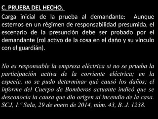 C. PRUEBA DEL HECHO.
Carga inicial de la prueba al demandante: Aunque
estemos en un régimen de responsabilidad presumida, el
escenario de la presunción debe ser probado por el
demandante (rol activo de la cosa en el daño y su vínculo
con el guardián).
No es responsable la empresa eléctrica si no se prueba la
participación activa de la corriente eléctrica; en la
especie, no se pudo determinar qué causó los daños; el
informe del Cuerpo de Bomberos actuante indicó que se
desconocía la causa que dio origen al incendio de la casa.
SCJ, 1.ª Sala, 29 de enero de 2014, núm. 43, B. J. 1238.
 