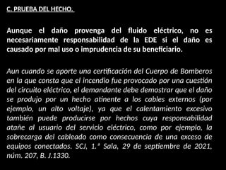 C. PRUEBA DEL HECHO.
Aunque el daño provenga del fluido eléctrico, no es
necesariamente responsabilidad de la EDE si el daño es
causado por mal uso o imprudencia de su beneficiario.
Aun cuando se aporte una certificación del Cuerpo de Bomberos
en la que consta que el incendio fue provocado por una cuestión
del circuito eléctrico, el demandante debe demostrar que el daño
se produjo por un hecho atinente a los cables externos (por
ejemplo, un alto voltaje), ya que el calentamiento excesivo
también puede producirse por hechos cuya responsabilidad
atañe al usuario del servicio eléctrico, como por ejemplo, la
sobrecarga del cableado como consecuencia de una exceso de
equipos conectados. SCJ, 1.ª Sala, 29 de septiembre de 2021,
núm. 207, B. J.1330.
 