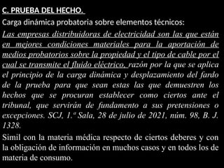 C. PRUEBA DEL HECHO.
Carga dinámica probatoria sobre elementos técnicos:
Las empresas distribuidoras de electricidad son las que están
en mejores condiciones materiales para la aportación de
medios probatorios sobre la propiedad y el tipo de cable por el
cual se transmite el fluido eléctrico, razón por la que se aplica
el principio de la carga dinámica y desplazamiento del fardo
de la prueba para que sean estas las que demuestren los
hechos que se procuran establecer como ciertos ante el
tribunal, que servirán de fundamento a sus pretensiones o
excepciones. SCJ, 1.ª Sala, 28 de julio de 2021, núm. 98, B. J.
1328.
Simil con la materia médica respecto de ciertos deberes y con
la obligación de información en muchos casos y en todos los de
materia de consumo.
 