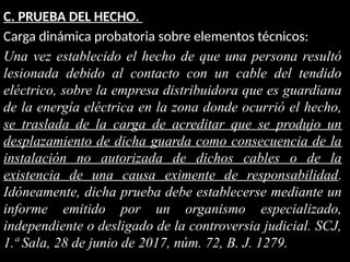 C. PRUEBA DEL HECHO.
Carga dinámica probatoria sobre elementos técnicos:
Una vez establecido el hecho de que una persona resultó
lesionada debido al contacto con un cable del tendido
eléctrico, sobre la empresa distribuidora que es guardiana
de la energía eléctrica en la zona donde ocurrió el hecho,
se traslada de la carga de acreditar que se produjo un
desplazamiento de dicha guarda como consecuencia de la
instalación no autorizada de dichos cables o de la
existencia de una causa eximente de responsabilidad.
Idóneamente, dicha prueba debe establecerse mediante un
informe emitido por un organismo especializado,
independiente o desligado de la controversia judicial. SCJ,
1.ª Sala, 28 de junio de 2017, núm. 72, B. J. 1279.
 