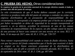 C. PRUEBA DEL HECHO. Otras consideraciones:
Se requiere la prueba de la provisión anormal de la energía eléctrica cuando el daño se
produce más allá del punto de entrega.
La sola circunstancia de que el hecho dañoso causado por la corriente
eléctrica se produzca más allá del punto de entrega o contador no exime a la
empresa distribuidora de su presunción de responsabilidad. En esa
circunstancia, le corresponde a la empresa probar que el hecho no se produjo
por haber incumplido su deber de seguridad de la energía transportada al
usuario o, en su defecto, acreditar la existencia de una de las causas
eximentes de responsabilidad. En la especie, un alto voltaje causó la muerte
de una persona al hacer esta contacto con una nevera en su casa. SCJ, 1.ª
Sala, 31 de mayo de 2017, núm. 63, B. J. 1278, pp. 728-737.
Para retener responsabilidad civil cuando se trata de fluido eléctrico, basta
con que los jueces del fondo comprueben que el hecho que ocasionó el daño
se originó en las líneas exteriores propiedad de la distribuidora de
electricidad y que de allí se extendió a la vivienda afectada. SCJ, 1.ª Sala, 17
de septiembre de 2014, núm. 37, B. J. 1246, pp. 487-494.
 