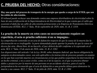 C. PRUEBA DEL HECHO: Otras consideraciones:
Hay una parte del proceso de transporte de la energía que queda a cargo de la ETED, que son
los cables de alta tensión.
El tribunal puede rechazar una demanda contra una empresa distribuidora de electricidad sobre la
base de una certificación de la Superintendencia de Electricidad en la que consta que el cable que
ocasionó el daño fue un cable de alta tensión perteneciente a la Empresa de Transmisión Eléctrica
Dominicana (ETED). SCJ, 1.ª Sala, 30 de septiembre de 2020, núm. 31, B. J. 1318.
La prueba de la muerte en estos casos no necesariamente requiere un
experticio, el acta es prueba suficiente si no se impugna.-
La comprobación contenida en un acta de defunción respecto de que la causa de la muerte fue la
electrocución no es irrefragable: la parte demandada puede aportar la prueba de que la causa del
deceso fue otra. Ahora bien, de no hacerlo, el juez deberá decidir conforme a lo expresado en el
acta. SCJ, 1.ª Sala, 13 de enero de 2016, núm. 11, B. J. 1262.
Las disposiciones del artículo 1 de la Ley 36-80, sobre Autopsia Judicial, que hacen obligatoria la
autopsia en determinados casos, son solo aplicables a la instrucción de procesos penales en asuntos
en los que han ocurrido muertes en circunstancias en las que podría sospecharse la intervención de
un hecho criminal, y no a casos civiles, como en el de la especie, en el que se procura obtener
daños y perjuicios por la muerte de una persona en un accidente eléctrico, para el cual la
jurisprudencia ha reconocido que el acta de defunción es una prueba idónea para demostrar la
muerte y sus causas. SCJ, 1.ª Sala, 31 de julio de 2019, núm. 52, B. J. 1304
 