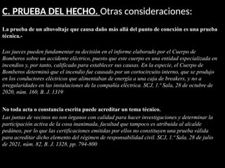 C. PRUEBA DEL HECHO. Otras consideraciones:
La prueba de un altovoltaje que causa daño más allá del punto de conexión es una prueba
técnica.-
Los jueces pueden fundamentar su decisión en el informe elaborado por el Cuerpo de
Bomberos sobre un accidente eléctrico, puesto que este cuerpo es una entidad especializada en
incendios y, por tanto, calificado para establecer sus causas. En la especie, el Cuerpo de
Bomberos determinó que el incendio fue causado por un cortocircuito interno, que se produjo
en los conductores eléctricos que alimentaban de energía a una caja de breakers, y no a
irregularidades en las instalaciones de la compañía eléctrica. SCJ, 1.ª Sala, 28 de octubre de
2020, núm. 160, B. J. 1319
No toda acta o constancia escrita puede acreditar un tema técnico.
Las juntas de vecinos no son órganos con calidad para hacer investigaciones y determinar la
participación activa de la cosa inanimada, facultad que tampoco es atribuida al alcalde
pedáneo, por lo que las certificaciones emitidas por ellos no constituyen una prueba válida
para acreditar dicho elemento del régimen de responsabilidad civil. SCJ, 1.ª Sala, 28 de julio
de 2021, núm. 82, B. J. 1328, pp. 794-800
 