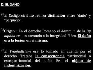 D. EL DAÑO
El Código civil no realiza distinción entre “daño” y
“perjuicio”.
Origen : En el derecho Romano el dammun de la ley
aquilia era un atentado a la integridad física. El daño
era la lesión en si misma.
El Praejudicium era lo tomado en cuenta por el
derecho. Trataba la consecuencia patrimonial o
extrapatrimonial del daño. Era el objeto de
indemnización.
 