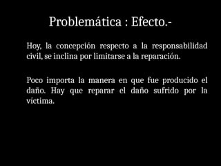 Problemática : Efecto.-
Hoy, la concepción respecto a la responsabilidad
civil, se inclina por limitarse a la reparación.
Poco importa la manera en que fue producido el
daño. Hay que reparar el daño sufrido por la
víctima.
 