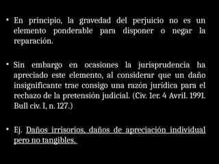 • En principio, la gravedad del perjuicio no es un
elemento ponderable para disponer o negar la
reparación.
• Sin embargo en ocasiones la jurisprudencia ha
apreciado este elemento, al considerar que un daño
insignificante trae consigo una razón jurídica para el
rechazo de la pretensión judicial. (Civ. 1er. 4 Avril. 1991.
Bull civ. I, n. 127.)
• Ej. Daños irrisorios, daños de apreciación individual
pero no tangibles.
 