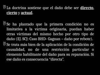 La doctrina sostiene que el daño debe ser directo,
cierto y actual.
 Se ha plantado que la primera condición no es
limitativa a la víctima originaria, puedan haber
otras víctimas del mismo hecho por otro tipo de
daño (EJ. SCJ: Caso BHD- Gagnan – daño por rebote).
 Se trata más bien de la aplicación de la condición de
causalidad, no de una restricción particular o
elemento habilitante del daño para su reparación. Si
ese daño es consecuencia “directa”.
 